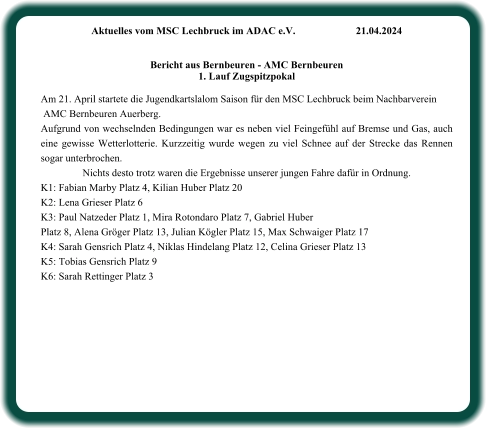 Aktuelles vom MSC Lechbruck im ADAC e.V.		21.04.2024    Bericht aus Bernbeuren - AMC Bernbeuren 1. Lauf Zugspitzpokal  Am 21. April startete die Jugendkartslalom Saison für den MSC Lechbruck beim Nachbarverein  AMC Bernbeuren Auerberg. Aufgrund von wechselnden Bedingungen war es neben viel Feingefühl auf Bremse und Gas, auch eine gewisse Wetterlotterie. Kurzzeitig wurde wegen zu viel Schnee auf der Strecke das Rennen sogar unterbrochen. Nichts desto trotz waren die Ergebnisse unserer jungen Fahre dafür in Ordnung.  K1: Fabian Marby Platz 4, Kilian Huber Platz 20 K2: Lena Grieser Platz 6 K3: Paul Natzeder Platz 1, Mira Rotondaro Platz 7, Gabriel Huber  Platz 8, Alena Gröger Platz 13, Julian Kögler Platz 15, Max Schwaiger Platz 17 K4: Sarah Gensrich Platz 4, Niklas Hindelang Platz 12, Celina Grieser Platz 13 K5: Tobias Gensrich Platz 9 K6: Sarah Rettinger Platz 3