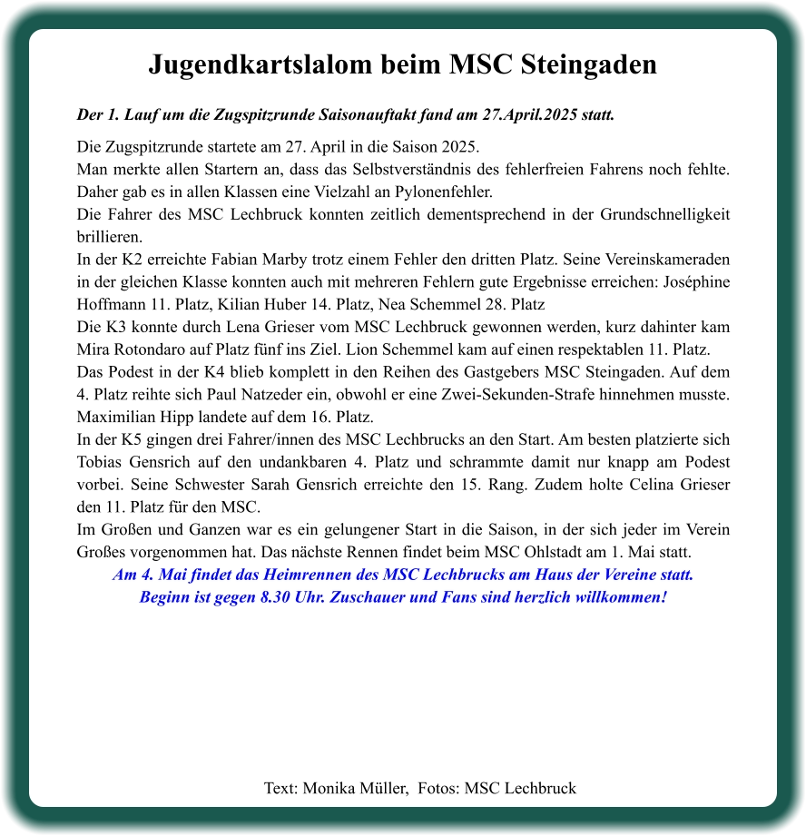 Text: Monika Müller,  Fotos: MSC Lechbruck  Jugendkartslalom beim MSC Steingaden Der 1. Lauf um die Zugspitzrunde Saisonauftakt fand am 27.April.2025 statt.  Die Zugspitzrunde startete am 27. April in die Saison 2025. Man merkte allen Startern an, dass das Selbstverständnis des fehlerfreien Fahrens noch fehlte. Daher gab es in allen Klassen eine Vielzahl an Pylonenfehler. Die Fahrer des MSC Lechbruck konnten zeitlich dementsprechend in der Grundschnelligkeit brillieren. In der K2 erreichte Fabian Marby trotz einem Fehler den dritten Platz. Seine Vereinskameraden in der gleichen Klasse konnten auch mit mehreren Fehlern gute Ergebnisse erreichen: Joséphine Hoffmann 11. Platz, Kilian Huber 14. Platz, Nea Schemmel 28. Platz Die K3 konnte durch Lena Grieser vom MSC Lechbruck gewonnen werden, kurz dahinter kam Mira Rotondaro auf Platz fünf ins Ziel. Lion Schemmel kam auf einen respektablen 11. Platz. Das Podest in der K4 blieb komplett in den Reihen des Gastgebers MSC Steingaden. Auf dem 4. Platz reihte sich Paul Natzeder ein, obwohl er eine Zwei-Sekunden-Strafe hinnehmen musste. Maximilian Hipp landete auf dem 16. Platz. In der K5 gingen drei Fahrer/innen des MSC Lechbrucks an den Start. Am besten platzierte sich Tobias Gensrich auf den undankbaren 4. Platz und schrammte damit nur knapp am Podest vorbei. Seine Schwester Sarah Gensrich erreichte den 15. Rang. Zudem holte Celina Grieser den 11. Platz für den MSC. Im Großen und Ganzen war es ein gelungener Start in die Saison, in der sich jeder im Verein Großes vorgenommen hat. Das nächste Rennen findet beim MSC Ohlstadt am 1. Mai statt. Am 4. Mai findet das Heimrennen des MSC Lechbrucks am Haus der Vereine statt. Beginn ist gegen 8.30 Uhr. Zuschauer und Fans sind herzlich willkommen!