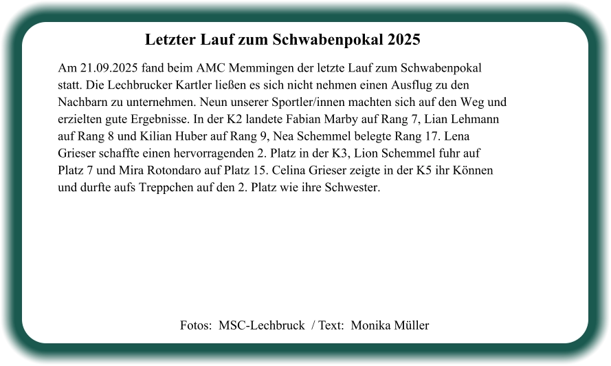 Fotos:  MSC-Lechbruck  / Text:  Monika Müller Letzter Lauf zum Schwabenpokal 2025  Am 21.09.2025 fand beim AMC Memmingen der letzte Lauf zum Schwabenpokal statt. Die Lechbrucker Kartler ließen es sich nicht nehmen einen Ausflug zu den Nachbarn zu unternehmen. Neun unserer Sportler/innen machten sich auf den Weg und erzielten gute Ergebnisse. In der K2 landete Fabian Marby auf Rang 7, Lian Lehmann auf Rang 8 und Kilian Huber auf Rang 9, Nea Schemmel belegte Rang 17. Lena Grieser schaffte einen hervorragenden 2. Platz in der K3, Lion Schemmel fuhr auf Platz 7 und Mira Rotondaro auf Platz 15. Celina Grieser zeigte in der K5 ihr Können und durfte aufs Treppchen auf den 2. Platz wie ihre Schwester.