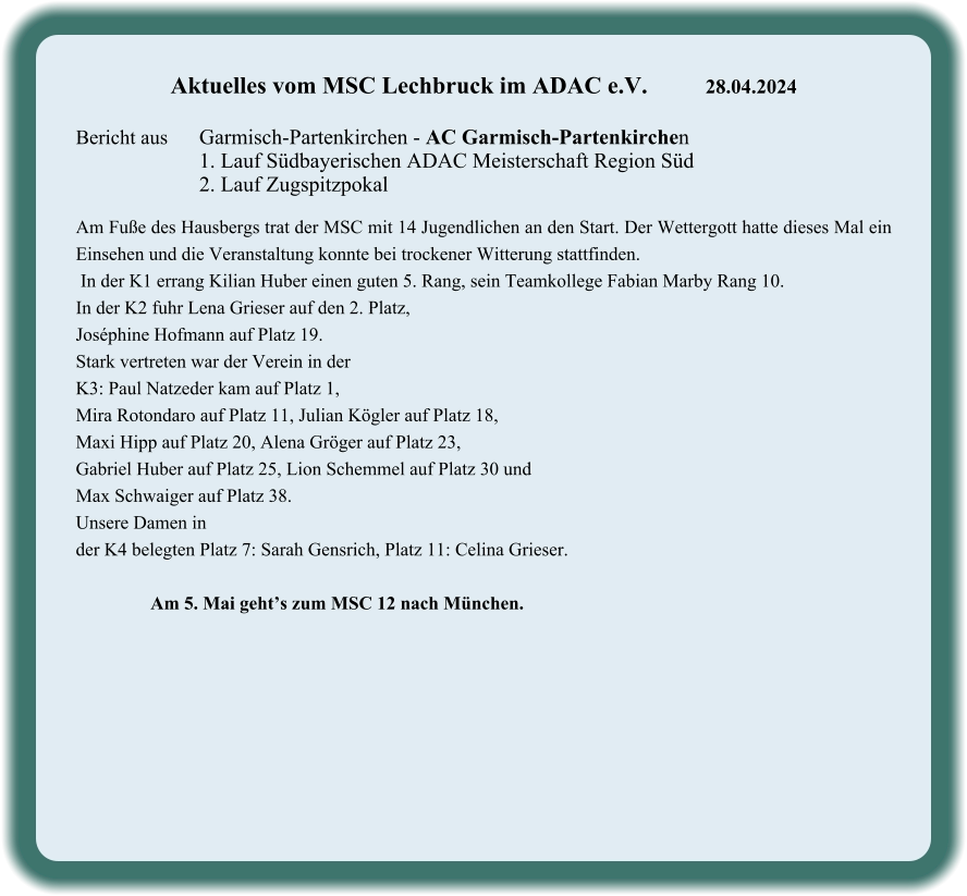 Aktuelles vom MSC Lechbruck im ADAC e.V.		28.04.2024   Bericht aus 	Garmisch-Partenkirchen - AC Garmisch-Partenkirchen 1. Lauf Südbayerischen ADAC Meisterschaft Region Süd 2. Lauf Zugspitzpokal  Am Fuße des Hausbergs trat der MSC mit 14 Jugendlichen an den Start. Der Wettergott hatte dieses Mal ein Einsehen und die Veranstaltung konnte bei trockener Witterung stattfinden.  In der K1 errang Kilian Huber einen guten 5. Rang, sein Teamkollege Fabian Marby Rang 10. In der K2 fuhr Lena Grieser auf den 2. Platz,  Joséphine Hofmann auf Platz 19.  Stark vertreten war der Verein in der  K3: Paul Natzeder kam auf Platz 1,  Mira Rotondaro auf Platz 11, Julian Kögler auf Platz 18,  Maxi Hipp auf Platz 20, Alena Gröger auf Platz 23,  Gabriel Huber auf Platz 25, Lion Schemmel auf Platz 30 und  Max Schwaiger auf Platz 38.  Unsere Damen in  der K4 belegten Platz 7: Sarah Gensrich, Platz 11: Celina Grieser.                  Am 5. Mai geht’s zum MSC 12 nach München.
