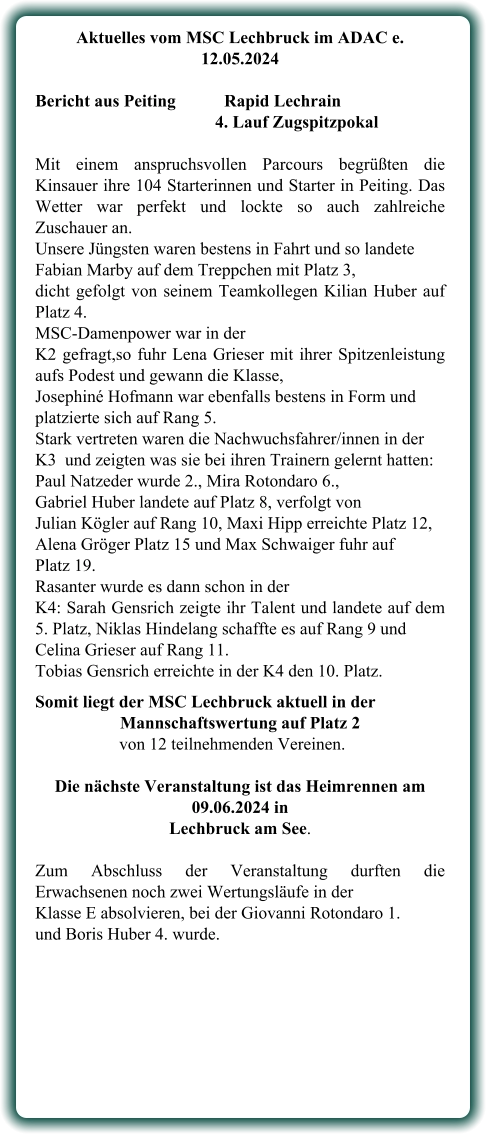 Aktuelles vom MSC Lechbruck im ADAC e. 12.05.2024   Bericht aus Peiting		Rapid Lechrain 4. Lauf Zugspitzpokal Mit einem anspruchsvollen Parcours begrüßten die Kinsauer ihre 104 Starterinnen und Starter in Peiting. Das Wetter war perfekt und lockte so auch zahlreiche Zuschauer an. Unsere Jüngsten waren bestens in Fahrt und so landete Fabian Marby auf dem Treppchen mit Platz 3, dicht gefolgt von seinem Teamkollegen Kilian Huber auf Platz 4.  MSC-Damenpower war in der  K2 gefragt,so fuhr Lena Grieser mit ihrer Spitzenleistung aufs Podest und gewann die Klasse,  Josephiné Hofmann war ebenfalls bestens in Form und platzierte sich auf Rang 5.  Stark vertreten waren die Nachwuchsfahrer/innen in der  K3  und zeigten was sie bei ihren Trainern gelernt hatten: Paul Natzeder wurde 2., Mira Rotondaro 6., Gabriel Huber landete auf Platz 8, verfolgt von  Julian Kögler auf Rang 10, Maxi Hipp erreichte Platz 12, Alena Gröger Platz 15 und Max Schwaiger fuhr auf  Platz 19. Rasanter wurde es dann schon in der  K4: Sarah Gensrich zeigte ihr Talent und landete auf dem 5. Platz, Niklas Hindelang schaffte es auf Rang 9 und  Celina Grieser auf Rang 11.  Tobias Gensrich erreichte in der K4 den 10. Platz. Somit liegt der MSC Lechbruck aktuell in der Mannschaftswertung auf Platz 2      von 12 teilnehmenden Vereinen. Die nächste Veranstaltung ist das Heimrennen am 09.06.2024 in  Lechbruck am See.  Zum Abschluss der Veranstaltung durften die Erwachsenen noch zwei Wertungsläufe in der Klasse E absolvieren, bei der Giovanni Rotondaro 1.  und Boris Huber 4. wurde.