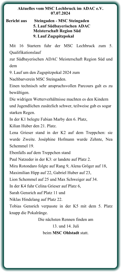 Mit 16 Startern fuhr der MSC Lechbruck zum 5. Qualifikationslauf  zur Südbayerischen ADAC Meisterschaft Region Süd und dem  9. Lauf um den Zugspitzpokal 2024 zum  Nachbarverein MSC Steingaden. Einen technisch sehr anspruchsvollen Parcours galt es zu bewältigen.  Die widrigen Wetterverhältnisse machten es den Kindern  und Jugendlichen zusätzlich schwer, teilweise gab es sogar  starken Regen. In der K1 belegte Fabian Marby den 6. Platz,  Kilian Huber den 21. Platz. Lena Grieser stand in der K2 auf dem Treppchen: sie wurde Zweite. Joséphine Hofmann wurde Zehnte, Nea Schemmel 19. Ebenfalls auf dem Treppchen stand  Paul Natzeder in der K3: er landete auf Platz 2.  Mira Rotondaro folgte auf Rang 9, Alena Gröger auf 18,  Maximilian Hipp auf 22, Gabriel Huber auf 23,  Lion Schemmel auf 25 und Max Schweiger auf 34. In der K4 fuhr Celina Grieser auf Platz 6,  Sarah Gensrich auf Platz 11 und Niklas Hindelang auf Platz 22. Tobias Gensrich verpasste in der K5 mit dem 5. Platz knapp die Pokalränge. Die nächsten Rennen finden am  13. und 14. Juli  beim MSC Ohlstadt statt.    Aktuelles vom MSC Lechbruck im ADAC e.V. 07.07.2024   Bericht aus 	Steingaden - MSC Steingaden 5. Lauf Südbayerischen ADAC Meisterschaft Region Süd 9. Lauf Zugspitzpokal