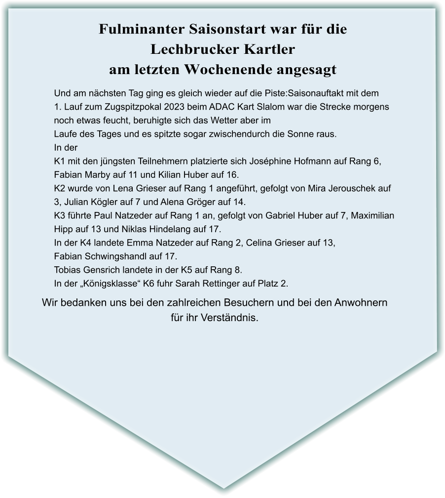 Wir bedanken uns bei den zahlreichen Besuchern und bei den Anwohnern für ihr Verständnis. Und am nächsten Tag ging es gleich wieder auf die Piste:Saisonauftakt mit dem 1. Lauf zum Zugspitzpokal 2023 beim ADAC Kart Slalom war die Strecke morgens noch etwas feucht, beruhigte sich das Wetter aber im Laufe des Tages und es spitzte sogar zwischendurch die Sonne raus. In der  K1 mit den jüngsten Teilnehmern platzierte sich Joséphine Hofmann auf Rang 6, Fabian Marby auf 11 und Kilian Huber auf 16. K2 wurde von Lena Grieser auf Rang 1 angeführt, gefolgt von Mira Jerouschek auf  3, Julian Kögler auf 7 und Alena Gröger auf 14. K3 führte Paul Natzeder auf Rang 1 an, gefolgt von Gabriel Huber auf 7, Maximilian  Hipp auf 13 und Niklas Hindelang auf 17. In der K4 landete Emma Natzeder auf Rang 2, Celina Grieser auf 13, Fabian Schwingshandl auf 17. Tobias Gensrich landete in der K5 auf Rang 8. In der „Königsklasse“ K6 fuhr Sarah Rettinger auf Platz 2.    Fulminanter Saisonstart war für die Lechbrucker Kartler am letzten Wochenende angesagt