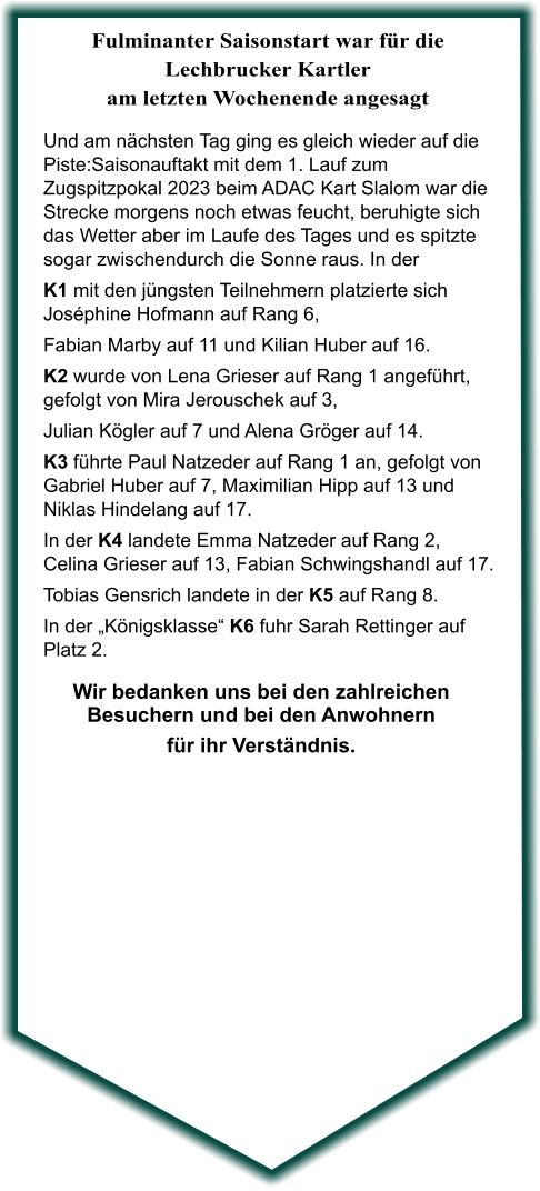 Wir bedanken uns bei den zahlreichen Besuchern und bei den Anwohnern für ihr Verständnis.  Und am nächsten Tag ging es gleich wieder auf die Piste:Saisonauftakt mit dem 1. Lauf zum Zugspitzpokal 2023 beim ADAC Kart Slalom war die Strecke morgens noch etwas feucht, beruhigte sich das Wetter aber im Laufe des Tages und es spitzte sogar zwischendurch die Sonne raus. In der  K1 mit den jüngsten Teilnehmern platzierte sich Joséphine Hofmann auf Rang 6, Fabian Marby auf 11 und Kilian Huber auf 16. K2 wurde von Lena Grieser auf Rang 1 angeführt, gefolgt von Mira Jerouschek auf 3,  Julian Kögler auf 7 und Alena Gröger auf 14. K3 führte Paul Natzeder auf Rang 1 an, gefolgt von Gabriel Huber auf 7, Maximilian Hipp auf 13 und Niklas Hindelang auf 17. In der K4 landete Emma Natzeder auf Rang 2, Celina Grieser auf 13, Fabian Schwingshandl auf 17. Tobias Gensrich landete in der K5 auf Rang 8. In der „Königsklasse“ K6 fuhr Sarah Rettinger auf Platz 2.  Fulminanter Saisonstart war für die Lechbrucker Kartler am letzten Wochenende angesagt