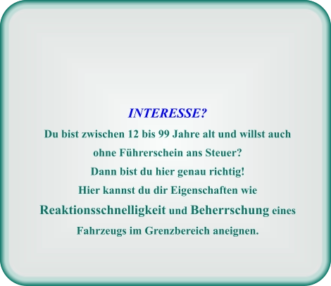 INTERESSE? Du bist zwischen 12 bis 99 Jahre alt und willst auch ohne Führerschein ans Steuer? Dann bist du hier genau richtig! Hier kannst du dir Eigenschaften wie Reaktionsschnelligkeit und Beherrschung eines Fahrzeugs im Grenzbereich aneignen.