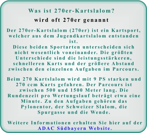 Was ist 270er-Kartslalom?wird oft 270er genannt Der 270er-Kartslalom (270er) ist ein Kartsport, welcher aus dem Jugendkartslalom entstanden ist. Diese beiden Sportarten unterscheiden sich nicht wesentlich voneinander. Die größten Unterschiede sind die leistungsstärkeren, schnelleren Karts und der größere Abstand zwischen den einzelnen Aufgaben im Parcours. Beim 270 Kartslalom wird mit 9 PS starken und 270 ccm Karts gefahren. Der Parcours ist zwischen 500 und 1500 Meter lang. Die Rundenzeit pro Wertungslauf beträgt etwa eine Minute. Zu den Aufgaben gehören das Pylonentor, der Schweizer Slalom, die Spurgasse und die Wende. Weitere Informationen erhalten Sie hier auf der ADAC Südbayern Website.