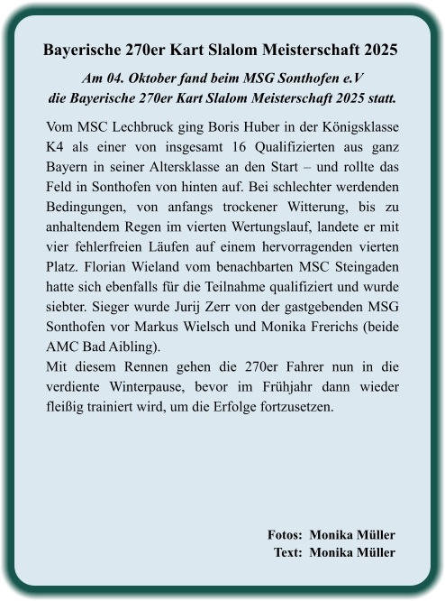 Fotos:  Monika Müller   Text:  Monika Müller             Vom MSC Lechbruck ging Boris Huber in der Königsklasse K4 als einer von insgesamt 16 Qualifizierten aus ganz Bayern in seiner Altersklasse an den Start – und rollte das Feld in Sonthofen von hinten auf. Bei schlechter werdenden Bedingungen, von anfangs trockener Witterung, bis zu anhaltendem Regen im vierten Wertungslauf, landete er mit vier fehlerfreien Läufen auf einem hervorragenden vierten Platz. Florian Wieland vom benachbarten MSC Steingaden hatte sich ebenfalls für die Teilnahme qualifiziert und wurde siebter. Sieger wurde Jurij Zerr von der gastgebenden MSG Sonthofen vor Markus Wielsch und Monika Frerichs (beide AMC Bad Aibling). Mit diesem Rennen gehen die 270er Fahrer nun in die verdiente Winterpause, bevor im Frühjahr dann wieder fleißig trainiert wird, um die Erfolge fortzusetzen.  Am 04. Oktober fand beim MSG Sonthofen e.Vdie Bayerische 270er Kart Slalom Meisterschaft 2025 statt.  Bayerische 270er Kart Slalom Meisterschaft 2025