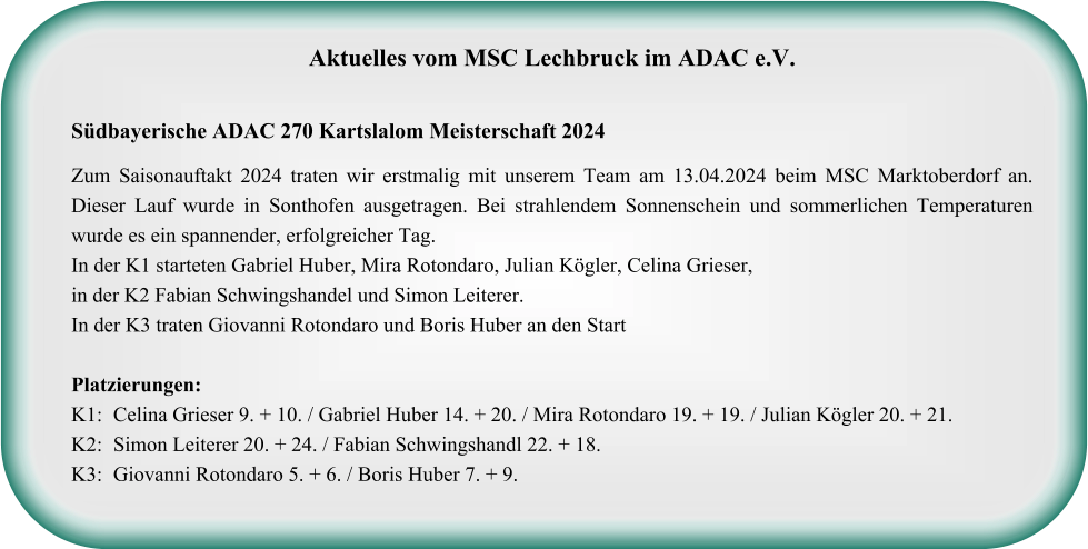 Aktuelles vom MSC Lechbruck im ADAC e.V.   Südbayerische ADAC 270 Kartslalom Meisterschaft 2024  Zum Saisonauftakt 2024 traten wir erstmalig mit unserem Team am 13.04.2024 beim MSC Marktoberdorf an. Dieser Lauf wurde in Sonthofen ausgetragen. Bei strahlendem Sonnenschein und sommerlichen Temperaturen wurde es ein spannender, erfolgreicher Tag. In der K1 starteten Gabriel Huber, Mira Rotondaro, Julian Kögler, Celina Grieser, in der K2 Fabian Schwingshandel und Simon Leiterer.  In der K3 traten Giovanni Rotondaro und Boris Huber an den StartPlatzierungen: K1: 	Celina Grieser 9. + 10. / Gabriel Huber 14. + 20. / Mira Rotondaro 19. + 19. / Julian Kögler 20. + 21. K2:	Simon Leiterer 20. + 24. / Fabian Schwingshandl 22. + 18. K3:	Giovanni Rotondaro 5. + 6. / Boris Huber 7. + 9.