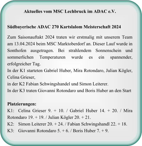 Aktuelles vom MSC Lechbruck im ADAC e.V.   Südbayerische ADAC 270 Kartslalom Meisterschaft 2024  Zum Saisonauftakt 2024 traten wir erstmalig mit unserem Team am 13.04.2024 beim MSC Marktoberdorf an. Dieser Lauf wurde in Sonthofen ausgetragen. Bei strahlendem Sonnenschein und sommerlichen Temperaturen wurde es ein spannender, erfolgreicher Tag. In der K1 starteten Gabriel Huber, Mira Rotondaro, Julian Kögler, Celina Grieser, in der K2 Fabian Schwingshandel und Simon Leiterer.  In der K3 traten Giovanni Rotondaro und Boris Huber an den StartPlatzierungen: K1: 	Celina Grieser 9. + 10. / Gabriel Huber 14. + 20. / Mira Rotondaro 19. + 19. / Julian Kögler 20. + 21. K2:	Simon Leiterer 20. + 24. / Fabian Schwingshandl 22. + 18. K3:	Giovanni Rotondaro 5. + 6. / Boris Huber 7. + 9.
