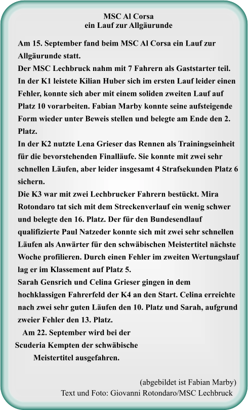 (abgebildet ist Fabian Marby) Text und Foto: Giovanni Rotondaro/MSC Lechbruck MSC Al Corsa ein Lauf zur Allgäurunde Am 15. September fand beim MSC Al Corsa ein Lauf zur Allgäurunde statt. Der MSC Lechbruck nahm mit 7 Fahrern als Gaststarter teil. In der K1 leistete Kilian Huber sich im ersten Lauf leider einen Fehler, konnte sich aber mit einem soliden zweiten Lauf auf Platz 10 vorarbeiten. Fabian Marby konnte seine aufsteigende Form wieder unter Beweis stellen und belegte am Ende den 2. Platz. In der K2 nutzte Lena Grieser das Rennen als Trainingseinheit für die bevorstehenden Finalläufe. Sie konnte mit zwei sehr schnellen Läufen, aber leider insgesamt 4 Strafsekunden Platz 6 sichern. Die K3 war mit zwei Lechbrucker Fahrern bestückt. Mira Rotondaro tat sich mit dem Streckenverlauf ein wenig schwer und belegte den 16. Platz. Der für den Bundesendlauf qualifizierte Paul Natzeder konnte sich mit zwei sehr schnellen Läufen als Anwärter für den schwäbischen Meistertitel nächste Woche profilieren. Durch einen Fehler im zweiten Wertungslauf lag er im Klassement auf Platz 5. Sarah Gensrich und Celina Grieser gingen in dem hochklassigen Fahrerfeld der K4 an den Start. Celina erreichte nach zwei sehr guten Läufen den 10. Platz und Sarah, aufgrund zweier Fehler den 13. Platz. Am 22. September wird bei der Scuderia Kempten der schwäbische Meistertitel ausgefahren.