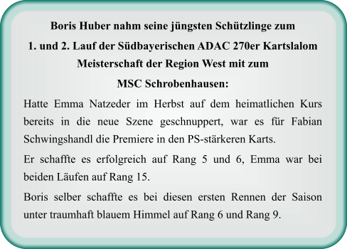 Boris Huber nahm seine jüngsten Schützlinge zum  1. und 2. Lauf der Südbayerischen ADAC 270er Kartslalom Meisterschaft der Region West mit zum  MSC Schrobenhausen: Hatte Emma Natzeder im Herbst auf dem heimatlichen Kurs bereits in die neue Szene geschnuppert, war es für Fabian Schwingshandl die Premiere in den PS-stärkeren Karts.  Er schaffte es erfolgreich auf Rang 5 und 6, Emma war bei beiden Läufen auf Rang 15.  Boris selber schaffte es bei diesen ersten Rennen der Saison unter traumhaft blauem Himmel auf Rang 6 und Rang 9.