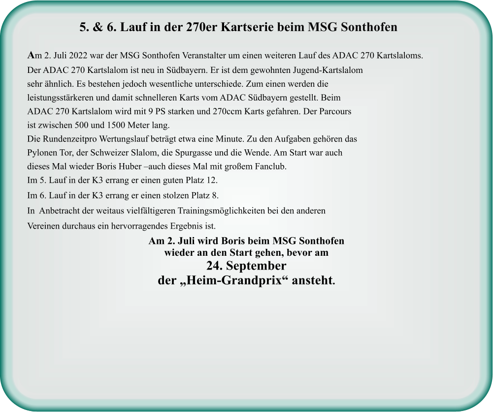 Am 2. Juli wird Boris beim MSG Sonthofenwieder an den Start gehen, bevor am  24. September der „Heim-Grandprix“ ansteht.  Am 2. Juli 2022 war der MSG Sonthofen Veranstalter um einen weiteren Lauf des ADAC 270 Kartslaloms. Der ADAC 270 Kartslalom ist neu in Südbayern. Er ist dem gewohnten Jugend-Kartslalom sehr ähnlich. Es bestehen jedoch wesentliche unterschiede. Zum einen werden die leistungsstärkeren und damit schnelleren Karts vom ADAC Südbayern gestellt. Beim ADAC 270 Kartslalom wird mit 9 PS starken und 270ccm Karts gefahren. Der Parcours ist zwischen 500 und 1500 Meter lang. Die Rundenzeitpro Wertungslauf beträgt etwa eine Minute. Zu den Aufgaben gehören das Pylonen Tor, der Schweizer Slalom, die Spurgasse und die Wende. Am Start war auch dieses Mal wieder Boris Huber –auch dieses Mal mit großem Fanclub. Im 5. Lauf in der K3 errang er einen guten Platz 12.  Im 6. Lauf in der K3 errang er einen stolzen Platz 8. In  Anbetracht der weitaus vielfältigeren Trainingsmöglichkeiten bei den anderen Vereinen durchaus ein hervorragendes Ergebnis ist.    5. & 6. Lauf in der 270er Kartserie beim MSG Sonthofen