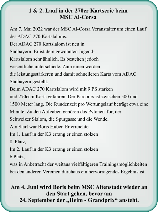 Am 7. Mai 2022 war der MSC Al-Corsa Veranstalter um einen Lauf des ADAC 270 Kartslaloms.Der ADAC 270 Kartslalom ist neu in Südbayern. Er ist dem gewohnten Jugend-Kartslalom sehr ähnlich. Es bestehen jedoch wesentliche unterschiede. Zum einen werden die leistungsstärkeren und damit schnelleren Karts vom ADAC Südbayern gestellt. Beim ADAC 270 Kartslalom wird mit 9 PS starken und 270ccm Karts gefahren. Der Parcours ist zwischen 500 und 1500 Meter lang. Die Rundenzeit pro Wertungslauf beträgt etwa eine Minute. Zu den Aufgaben gehören das Pylonen Tor, der Schweizer Slalom, die Spurgasse und die Wende.  Am Start war Boris Huber. Er erreichte:  Im 1. Lauf in der K3 errang er einen stolzen  8. Platz,  Im 2. Lauf in der K3 errang er einen stolzen 6.Platz, was in Anbetracht der weitaus vielfältigeren Trainingsmöglichkeiten bei den anderen Vereinen durchaus ein hervorragendes Ergebnis ist.  Am 4. Juni wird Boris beim MSC Altenstadt wieder an den Start gehen, bevor am  24. September der „Heim - Grandprix“ ansteht.   1 & 2. Lauf in der 270er Kartserie beim MSC Al-Corsa