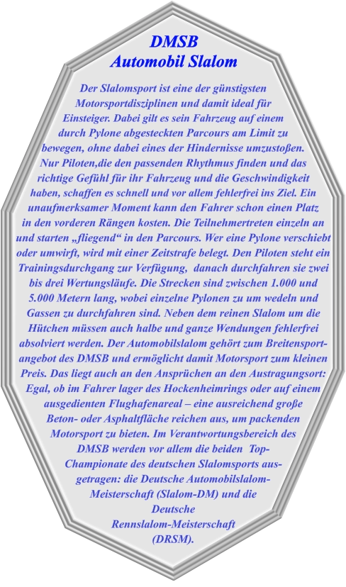 Der Slalomsport ist eine der günstigsten Motorsportdisziplinen und damit ideal für  Einsteiger. Dabei gilt es sein Fahrzeug auf einem durch Pylone abgesteckten Parcours am Limit zu bewegen, ohne dabei eines der Hindernisse umzustoßen. Nur Piloten,die den passenden Rhythmus finden und das richtige Gefühl für ihr Fahrzeug und die Geschwindigkeit haben, schaffen es schnell und vor allem fehlerfrei ins Ziel. Ein unaufmerksamer Moment kann den Fahrer schon einen Platz in den vorderen Rängen kosten. Die Teilnehmertreten einzeln an und starten „fliegend“ in den Parcours. Wer eine Pylone verschiebt oder umwirft, wird mit einer Zeitstrafe belegt. Den Piloten steht ein Trainingsdurchgang zur Verfügung,  danach durchfahren sie zwei bis drei Wertungsläufe. Die Strecken sind zwischen 1.000 und 5.000 Metern lang, wobei einzelne Pylonen zu um wedeln und Gassen zu durchfahren sind. Neben dem reinen Slalom um die Hütchen müssen auch halbe und ganze Wendungen fehlerfrei absolviert werden. Der Automobilslalom gehört zum Breitensport-angebot des DMSB und ermöglicht damit Motorsport zum kleinen Preis. Das liegt auch an den Ansprüchen an den Austragungsort: Egal, ob im Fahrer lager des Hockenheimrings oder auf einem ausgedienten Flughafenareal – eine ausreichend große Beton- oder Asphaltfläche reichen aus, um packenden Motorsport zu bieten. Im Verantwortungsbereich des  DMSB werden vor allem die beiden  Top- Championate des deutschen Slalomsports aus- getragen: die Deutsche Automobilslalom- Meisterschaft (Slalom-DM) und die Deutsche Rennslalom-Meisterschaft (DRSM). DMSB  Automobil Slalom