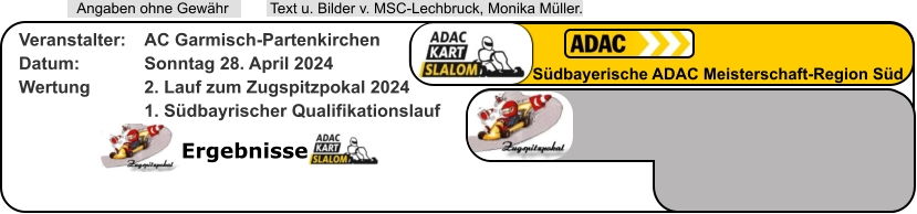 Ergebnisse  Text u. Bilder v. MSC-Lechbruck, Monika Müller.  Angaben ohne Gewähr Südbayerische ADAC Meisterschaft-Region Süd Veranstalter: 	AC Garmisch-Partenkirchen Datum: 		Sonntag 28. April 2024 Wertung 		2. Lauf zum Zugspitzpokal 2024 1. Südbayrischer Qualifikationslauf