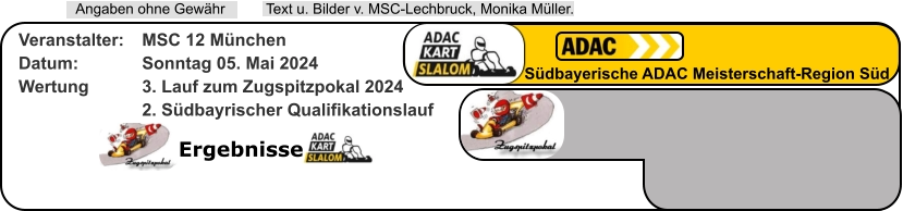 Ergebnisse  Text u. Bilder v. MSC-Lechbruck, Monika Müller.  Angaben ohne Gewähr Südbayerische ADAC Meisterschaft-Region Süd Veranstalter: 	MSC 12 München Datum: 		Sonntag 05. Mai 2024 Wertung 		3. Lauf zum Zugspitzpokal 2024 2. Südbayrischer Qualifikationslauf