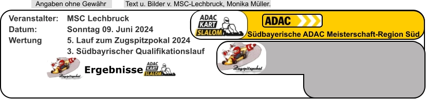 Ergebnisse  Text u. Bilder v. MSC-Lechbruck, Monika Müller.  Angaben ohne Gewähr Südbayerische ADAC Meisterschaft-Region Süd Veranstalter: 	MSC Lechbruck Datum: 		Sonntag 09. Juni 2024 Wertung 		5. Lauf zum Zugspitzpokal 2024 3. Südbayrischer Qualifikationslauf
