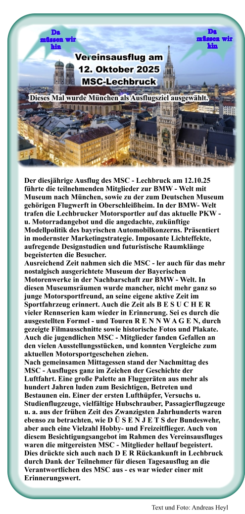 Text und Foto: Andreas Heyl Der diesjährige Ausflug des MSC - Lechbruck am 12.10.25 führte die teilnehmenden Mitglieder zur BMW - Welt mit Museum nach München, sowie zu der zum Deutschen Museum gehörigen Flugwerft in Oberschleißheim. In der BMW- Welt trafen die Lechbrucker Motorsportler auf das aktuelle PKW - u. Motorradangebot und die angedachte, zukünftige Modellpolitik des bayrischen Automobilkonzerns. Präsentiert in modernster Marketingstrategie. Imposante Lichteffekte, aufregende Designstudien und futuristische Raumklänge begeisterten die Besucher. Ausreichend Zeit nahmen sich die MSC - ler auch für das mehr nostalgisch ausgerichtete Museum der Bayerischen Motorenwerke in der Nachbarschaft zur BMW - Welt. In diesen Museumsräumen wurde mancher, nicht mehr ganz so junge Motorsportfreund, an seine eigene aktive Zeit im Sportfahrzeug erinnert. Auch die Zeit als B E S U C H E R vieler Rennserien kam wieder in Erinnerung. Sei es durch die ausgestellten Formel - und Touren R E N N W A G E N, durch gezeigte Filmausschnitte sowie historische Fotos und Plakate. Auch die jugendlichen MSC - Mitglieder fanden Gefallen an den vielen Ausstellungsstücken, und konnten Vergleiche zum aktuellen Motorsportgeschehen ziehen. Nach gemeinsamen Mittagessen stand der Nachmittag des MSC - Ausfluges ganz im Zeichen der Geschichte der Luftfahrt. Eine große Palette an Fluggeräten aus mehr als hundert Jahren luden zum Besichtigen, Betreten und Bestaunen ein. Einer der ersten Lufthüpfer, Versuchs u. Studienflugzeuge, vielfältige Hubschrauber, Passagierflugzeuge u. a. aus der frühen Zeit des Zwanzigsten Jahrhunderts waren ebenso zu betrachten, wie D Ü S E N J E T S der Bundeswehr, aber auch eine Vielzahl Hobby- und Freizeitflieger. Auch von diesem Besichtigungsangebot im Rahmen des Vereinsausfluges waren die mitgereisten MSC - Mitglieder hellauf begeistert. Dies drückte sich auch nach D E R Rückankunft in Lechbruck durch Dank der Teilnehmer für diesen Tagesausflug an die Verantwortlichen des MSC aus - es war wieder einer mit Erinnerungswert.  Vereinsausflug am  12. Oktober 2025 MSC-Lechbruck  Dieses Mal wurde München als Ausflugsziel ausgewählt. Da    müssen wir  hin Da    müssen wir  hin