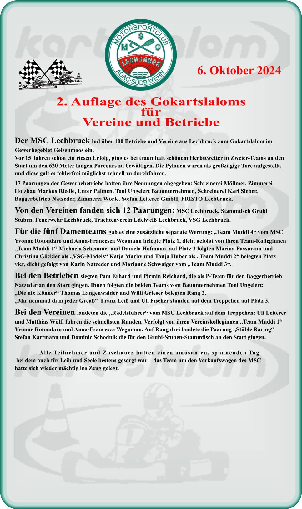 Der MSC Lechbruck lud über 100 Betriebe und Vereine aus Lechbruck zum Gokartslalom im Gewerbegebiet Geisenmoos ein. Vor 15 Jahren schon ein riesen Erfolg, ging es bei traumhaft schönem Herbstwetter in Zweier-Teams an den Start um den 620 Meter langen Parcours zu bewältigen. Die Pylonen waren als großzügige Tore aufgestellt, und diese galt es fehlerfrei möglichst schnell zu durchfahren.17 Paarungen der Gewerbebetriebe hatten ihre Nennungen abgegeben: Schreinerei Mößmer, Zimmerei Holzbau Markus Riedle, Unter Palmen, Toni Ungelert Bauunternehmen, Schreinerei Karl Sieber, Baggerbetrieb Natzeder, Zimmerei Wörle, Stefan Leiterer GmbH, FRISTO Lechbruck.Von den Vereinen fanden sich 12 Paarungen: MSC Lechbruck, Stammtisch Grubi Stuben, Feuerwehr Lechbruck, Trachtenverein Edelweiß Lechbruck, VSG Lechbruck.Für die fünf Damenteams gab es eine zusätzliche separate Wertung: „Team Muddi 4“ vom MSC Yvonne Rotondaro und Anna-Francesca Wegmann belegte Platz 1, dicht gefolgt von ihren Team-Kolleginnen „Team Muddi 1“ Michaela Schemmel und Daniela Hofmann, auf Platz 3 folgten Marina Fassmann und Christina Göckler als „VSG-Mädels“ Katja Marby und Tanja Huber als „Team Muddi 2“ belegten Platz vier, dicht gefolgt von Karin Natzeder und Marianne Schwaiger vom „Team Muddi 3“.Bei den Betrieben siegten Pam Erhard und Pirmin Reichard, die als P-Team für den Baggerbetrieb Natzeder an den Start gingen. Ihnen folgten die beiden Teams vom Bauunternehmen Toni Ungelert: „Die nix Könner“ Thomas Langenwalder und Willi Grieser belegten Rang 2, „Mir nemmad di in jeder Greaß“  Franz Leiß und Uli Fischer standen auf dem Treppchen auf Platz 3.Bei den Vereinen landeten die „Rädelsführer“ vom MSC Lechbruck auf dem Treppchen: Uli Leiterer und Matthias Wölfl fuhren die schnellsten Runden. Verfolgt von ihren Vereinskolleginnen „Team Muddi 1“ Yvonne Rotondaro und Anna-Francesca Wegmann. Auf Rang drei landete die Paarung „Stüble Racing“ Stefan Kartmann und Dominic Schodnik die für den Grubi-Stuben-Stammtisch an den Start gingen.                 Alle Teilnehmer und Zuschauer hatten einen amüsanten, spannenden Tag bei dem auch für Leib und Seele bestens gesorgt war – das Team um den Verkaufswagen des MSChatte sich wieder mächtig ins Zeug gelegt.  2. Auflage des GokartslalomsfürVereine und Betriebe 6. Oktober 2024