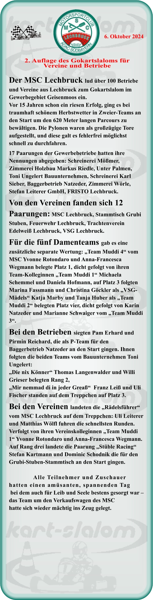 Der MSC Lechbruck lud über 100 Betriebe und Vereine aus Lechbruck zum Gokartslalom im Gewerbegebiet Geisenmoos ein. Vor 15 Jahren schon ein riesen Erfolg, ging es bei traumhaft schönem Herbstwetter in Zweier-Teams an den Start um den 620 Meter langen Parcours zu bewältigen. Die Pylonen waren als großzügige Tore aufgestellt, und diese galt es fehlerfrei möglichst schnell zu durchfahren.17 Paarungen der Gewerbebetriebe hatten ihre Nennungen abgegeben: Schreinerei Mößmer, Zimmerei Holzbau Markus Riedle, Unter Palmen, Toni Ungelert Bauunternehmen, Schreinerei Karl Sieber, Baggerbetrieb Natzeder, Zimmerei Wörle, Stefan Leiterer GmbH, FRISTO Lechbruck.Von den Vereinen fanden sich 12 Paarungen: MSC Lechbruck, Stammtisch Grubi Stuben, Feuerwehr Lechbruck, Trachtenverein Edelweiß Lechbruck, VSG Lechbruck.Für die fünf Damenteams gab es eine zusätzliche separate Wertung: „Team Muddi 4“ vom MSC Yvonne Rotondaro und Anna-Francesca Wegmann belegte Platz 1, dicht gefolgt von ihren Team-Kolleginnen „Team Muddi 1“ Michaela Schemmel und Daniela Hofmann, auf Platz 3 folgten Marina Fassmann und Christina Göckler als „VSG-Mädels“ Katja Marby und Tanja Huber als „Team Muddi 2“ belegten Platz vier, dicht gefolgt von Karin Natzeder und Marianne Schwaiger vom „Team Muddi 3“.Bei den Betrieben siegten Pam Erhard und Pirmin Reichard, die als P-Team für den Baggerbetrieb Natzeder an den Start gingen. Ihnen folgten die beiden Teams vom Bauunternehmen Toni Ungelert: „Die nix Könner“ Thomas Langenwalder und Willi Grieser belegten Rang 2, „Mir nemmad di in jeder Greaß“  Franz Leiß und Uli Fischer standen auf dem Treppchen auf Platz 3.Bei den Vereinen landeten die „Rädelsführer“ vom MSC Lechbruck auf dem Treppchen: Uli Leiterer und Matthias Wölfl fuhren die schnellsten Runden. Verfolgt von ihren Vereinskolleginnen „Team Muddi 1“ Yvonne Rotondaro und Anna-Francesca Wegmann. Auf Rang drei landete die Paarung „Stüble Racing“ Stefan Kartmann und Dominic Schodnik die für den Grubi-Stuben-Stammtisch an den Start gingen.                 Alle Teilnehmer und Zuschauer hatten einen amüsanten, spannenden Tag bei dem auch für Leib und Seele bestens gesorgt war – das Team um den Verkaufswagen des MSChatte sich wieder mächtig ins Zeug gelegt.  2. Auflage des Gokartslaloms fürVereine und Betriebe 6. Oktober 2024