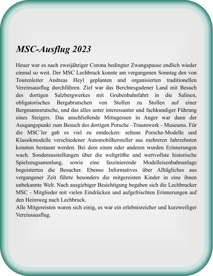 Heuer war es nach zweijähriger Corona bedingter Zwangspause endlich wieder einmal so weit. Der MSC Lechbruck konnte am vergangenen Sonntag den von Tourenleiter Andreas Heyl geplanten und organisierten traditionellen Vereinsausflug durchführen. Ziel war das Berchtesgadener Land mit Besuch des dortigen Salzbergwerkes mit Grubenbahnfahrt in die Salinen, obligatorisches Bergabrutschen von Stollen zu Stollen auf einer Bergmannsrutsche, und das alles unter interessanter und fachkundiger Führung eines Steigers. Das anschließende Mittagessen in Anger war dann der Ausgangspunkt zum Besuch des dortigen Porsche –Traumwerk - Museums. Für die MSC´ler gab es viel zu entdecken: seltene Porsche-Modelle und Klassikmodelle verschiedener Automobilhersteller aus mehreren Jahrzehnten konnten bestaunt werden. Bei dem einen oder anderen wurden Erinnerungen wach. Sonderausstellungen über die weltgrößte und wertvollste historische Spielzeugsammlung, sowie eine faszinierende Modelleisenbahnanlage begeisterten die Besucher. Ebenso Informatives über Alltägliches aus vergangener Zeit führte besonders die mitgereisten Kinder in eine ihnen unbekannte Welt. Nach ausgiebiger Besichtigung begaben sich die Lechbrucker MSC - Mitglieder mit vielen Eindrücken und aufgefrischten Erinnerungen auf den Heimweg nach Lechbruck. Alle Mitgereisten waren sich einig, es war ein erlebnisreicher und kurzweiliger Vereinsausflug.  MSC-Ausflug 2023