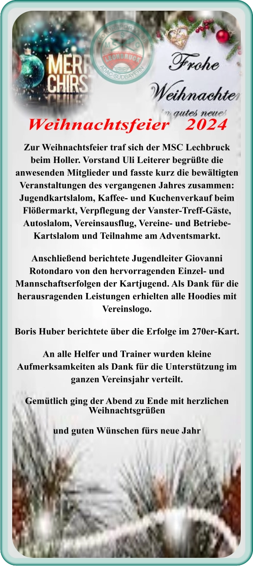 Zur Weihnachtsfeier traf sich der MSC Lechbruck beim Holler. Vorstand Uli Leiterer begrüßte die anwesenden Mitglieder und fasste kurz die bewältigten Veranstaltungen des vergangenen Jahres zusammen: Jugendkartslalom, Kaffee- und Kuchenverkauf beim Flößermarkt, Verpflegung der Vanster-Treff-Gäste, Autoslalom, Vereinsausflug, Vereine- und Betriebe-Kartslalom und Teilnahme am Adventsmarkt. Anschließend berichtete Jugendleiter Giovanni Rotondaro von den hervorragenden Einzel- und Mannschaftserfolgen der Kartjugend. Als Dank für die herausragenden Leistungen erhielten alle Hoodies mit Vereinslogo. Boris Huber berichtete über die Erfolge im 270er-Kart. An alle Helfer und Trainer wurden kleine Aufmerksamkeiten als Dank für die Unterstützung im ganzen Vereinsjahr verteilt. Gemütlich ging der Abend zu Ende mit herzlichen Weihnachtsgrüßen und guten Wünschen fürs neue Jahr Weihnachtsfeier   2024
