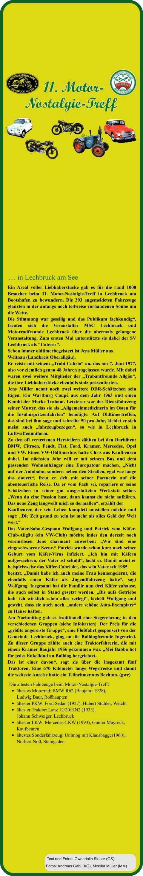 Fotos: Andreas Gabl (AG), Monika Müller (MM) Text und Fotos: Gwendolin Sieber (GS) Die ältesten Fahrzeuge beim Motor-Nostalgie-Treff:  •	ältestes Motorrad: BMW R62 (Baujahr: 1928), Ludwig Baur, Roßhaupten •	ältester PKW: Ford Sedan (1927), Hubert Stuhler, Weicht  •	ältester Traktor: Lanz 12/20/HN2 (1933), Johann Schweiger, Lechbruck  •	ältester LKW: Mercedes-LKW (1993), Günter Mayrock, Kaufbeuren •	ältestes Sonderfahrzeug: Unimog mit Klausbagger1960),Norbert Nöß, Steingaden Ein Areal voller Liebhaberstücke gab es für die rund 1000 Besucher beim 11. Motor-Nostalgie-Treff in Lechbruck am Bootshafen zu bewundern. Die 203 angemeldeten Fahrzeuge glänzten in der anfangs noch teilweise vorhandenen Sonne um die Wette.  Die Stimmung war gesellig und das Publikum fachkundig“, freuten sich die Veranstalter MSC Lechbruck und Motorradfreunde Lechbruck über die abermals gelungene Veranstaltung. Zum ersten Mal unterstützte sie dabei der SV Lechbruck als "Caterer".  Schon immer oldtimerbegeistert ist Jens Müller aus  Weitnau (Landkreis Oberallgäu).  Er reiste mit seinem „Trabi Cabrio“ an, das am 7. Juni 1977, also vor ziemlich genau 48 Jahren zugelassen wurde. Mit dabei waren zwei weitere Mitglieder der „Trabantfreunde Allgäu“, die ihre Liebhaberstücke ebenfalls stolz präsentierten.  Jens Müller nennt noch zwei weitere DDR-Schätzchen sein Eigen. Ein Wartburg Coupé aus dem Jahr 1963 und einen Kombi der Marke Trabant. Letzterer war das Dienstfahrzeug seiner Mutter, das sie als „Allgemeinmedizinerin im Osten für die Insulinspritzenfahrten“ benötigte. Auf Oldtimertreffen, das sind bei ihm sage und schreibe 50 pro Jahr, kleidet er sich meist auch „fahrzeugbezogen“, so wie in Lechbruck in Luftwaffenuniform.  Zu den oft vertretenen Herstellern zählten bei den Raritäten: BMW, Citroen, Fendt, Fiat, Ford, Kramer, Mercedes, Opel und VW. Einen VW-Oldtimerbus hatte Chris aus Kaufbeuren dabei. Im nächsten Jahr will er mit seinem Bus und dem passenden Wohnanhänger eine Europatour machen. „Nicht auf der Autobahn, sondern neben den Straßen, egal wie lange das dauert“, freut er sich mit seiner Partnerin auf die abenteuerliche Reise. Da er vom Fach sei, repariere er seine Schätzchen in seiner gut ausgestatteten Werkstatt selber. „Wenn du eine Passion hast, dann kannst du nicht aufhören. Das neue Zeug langweilt mich so dermaßen“, erzählt der  Kaufbeurer, der sein Leben komplett umstellen möchte und sagt: „Die Zeit gsund zu sein ist mehr als alles Geld der Welt wert.“ Das Vater-Sohn-Gespann Wolfgang und Patrick vom Käfer-Club-Allgäu (ein VW-Club) möchte indes den derzeit noch vereinslosen Jens charmant anwerben: „Wir sind eine eingeschworene Szene.“ Patrick wurde schon kurz nach seiner Geburt vom Käfer-Virus infiziert. „Ich bin mit Käfern aufgewachsen, der Vater ist schuld“, lacht er. Damit meint er beispielsweise das Käfer-Cabriolet, das sein Vater seit 1985  besitzt. „Damit habe ich auch meine Frau kennengelernt, die ebenfalls einen Käfer als Jugendfahrzeug hatte“, sagt Wolfgang. Insgesamt hat die Familie nun drei Käfer zuhause, die auch selbst in Stand gesetzt werden. „Bis aufs Getriebe hab‘ ich wirklich schon alles zerlegt“, lächelt Wolfgang und gesteht, dass sie auch noch „andere schöne Auto-Exemplare“ zu Hause hätten.  Am Nachmittag gab es traditionell eine Siegerehrung in den verschiedenen Gruppen (siehe Infokasten). Der Preis für die „größte angereiste Gruppe“, eine Floßfahrt gesponsert von der Gemeinde Lechbruck, ging an die Bulldogfreunde Ingenried. Zu dieser Gruppe zählte auch eine Traktorfahrerin, die mit einem Kramer Baujahr 1956 gekommen war. „Mei Babba hot für jedes Enkelkind an Bulldog hergrichtet. Das ist einer davon“, sagt sie über die insgesamt fünf Traktoren. Eine 670 Kilometer lange Wegstrecke und damit die weiteste Anreise hatte ein Teilnehmer aus Bochum. (gwe)   … in Lechbruck am See