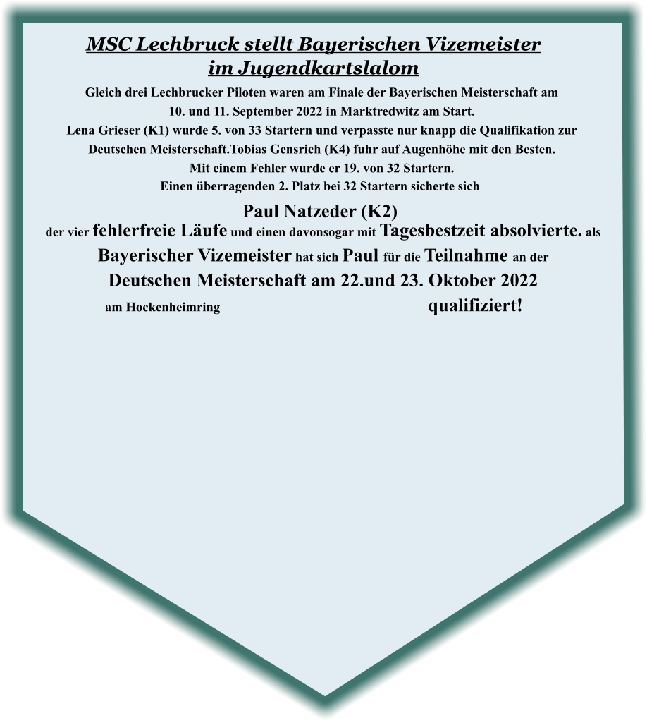 der vier fehlerfreie Läufe und einen davonsogar mit Tagesbestzeit absolvierte. als Bayerischer Vizemeister hat sich Paul für die Teilnahme an der  Deutschen Meisterschaft am 22.und 23. Oktober 2022 am Hockenheimring								 qualifiziert!   Einen überragenden 2. Platz bei 32 Startern sicherte sich Paul Natzeder (K2) Gleich drei Lechbrucker Piloten waren am Finale der Bayerischen Meisterschaft am  10. und 11. September 2022 in Marktredwitz am Start.  Lena Grieser (K1) wurde 5. von 33 Startern und verpasste nur knapp die Qualifikation zur  Deutschen Meisterschaft.Tobias Gensrich (K4) fuhr auf Augenhöhe mit den Besten.   Mit einem Fehler wurde er 19. von 32 Startern.  MSC Lechbruck stellt Bayerischen Vizemeister im Jugendkartslalom