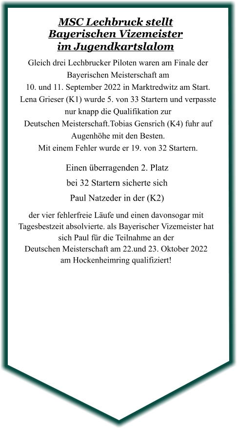 der vier fehlerfreie Läufe und einen davonsogar mit Tagesbestzeit absolvierte. als Bayerischer Vizemeister hat sich Paul für die Teilnahme an der  Deutschen Meisterschaft am 22.und 23. Oktober 2022 am Hockenheimring qualifiziert!  Einen überragenden 2. Platzbei 32 Startern sicherte sich Paul Natzeder in der (K2) Gleich drei Lechbrucker Piloten waren am Finale der Bayerischen Meisterschaft am  10. und 11. September 2022 in Marktredwitz am Start.  Lena Grieser (K1) wurde 5. von 33 Startern und verpasste nur knapp die Qualifikation zur  Deutschen Meisterschaft.Tobias Gensrich (K4) fuhr auf Augenhöhe mit den Besten.   Mit einem Fehler wurde er 19. von 32 Startern.  MSC Lechbruck stellt Bayerischen Vizemeister im Jugendkartslalom