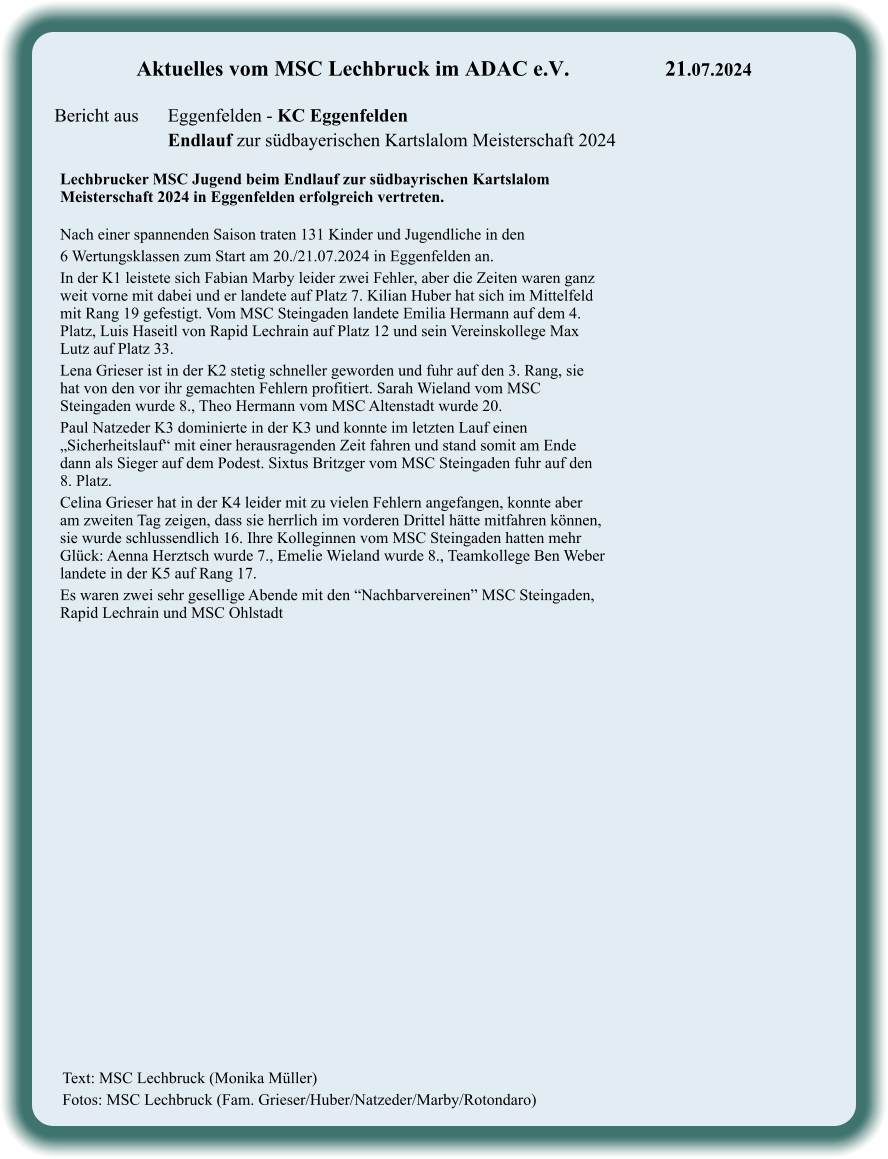 Text: MSC Lechbruck (Monika Müller) Fotos: MSC Lechbruck (Fam. Grieser/Huber/Natzeder/Marby/Rotondaro)  Lechbrucker MSC Jugend beim Endlauf zur südbayrischen Kartslalom Meisterschaft 2024 in Eggenfelden erfolgreich vertreten.  Nach einer spannenden Saison traten 131 Kinder und Jugendliche in den  6 Wertungsklassen zum Start am 20./21.07.2024 in Eggenfelden an. In der K1 leistete sich Fabian Marby leider zwei Fehler, aber die Zeiten waren ganz weit vorne mit dabei und er landete auf Platz 7. Kilian Huber hat sich im Mittelfeld mit Rang 19 gefestigt. Vom MSC Steingaden landete Emilia Hermann auf dem 4. Platz, Luis Haseitl von Rapid Lechrain auf Platz 12 und sein Vereinskollege Max Lutz auf Platz 33. Lena Grieser ist in der K2 stetig schneller geworden und fuhr auf den 3. Rang, sie hat von den vor ihr gemachten Fehlern profitiert. Sarah Wieland vom MSC Steingaden wurde 8., Theo Hermann vom MSC Altenstadt wurde 20. Paul Natzeder K3 dominierte in der K3 und konnte im letzten Lauf einen „Sicherheitslauf“ mit einer herausragenden Zeit fahren und stand somit am Ende dann als Sieger auf dem Podest. Sixtus Britzger vom MSC Steingaden fuhr auf den 8. Platz. Celina Grieser hat in der K4 leider mit zu vielen Fehlern angefangen, konnte aber am zweiten Tag zeigen, dass sie herrlich im vorderen Drittel hätte mitfahren können, sie wurde schlussendlich 16. Ihre Kolleginnen vom MSC Steingaden hatten mehr Glück: Aenna Herztsch wurde 7., Emelie Wieland wurde 8., Teamkollege Ben Weber landete in der K5 auf Rang 17. Es waren zwei sehr gesellige Abende mit den “Nachbarvereinen” MSC Steingaden, Rapid Lechrain und MSC Ohlstadt  Aktuelles vom MSC Lechbruck im ADAC e.V.			21.07.2024   Bericht aus 	Eggenfelden - KC Eggenfelden Endlauf zur südbayerischen Kartslalom Meisterschaft 2024