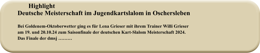 HighlightDeutsche Meisterschaft im Jugendkartslalom in Oschersleben   Bei Goldenem-Oktoberwetter ging es für Lena Grieser mit ihrem Trainer Willi Grieser am 19. und 20.10.24 zum Saisonfinale der deutschen Kart-Slalom Meisterschaft 2024.Das Finale der dmsj ………