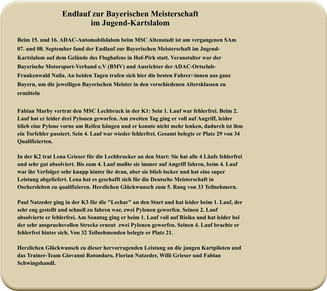 Endlauf zur Bayerischen Meisterschaft im Jugend-Kartslalom Beim 15. und 16. ADAC-Automobilslalom beim MSC Altenstadt ist am vergangenen SAm 07. und 08. September fand der Endlauf zur Bayerischen Meisterschaft im Jugend-Kartslalom auf dem Gelände des Flughafens in Hof-Pirk statt. Veranstalter war der Bayerische Motorsport-Verband e.V (BMV) und Ausrichter der ADAC-Ortsclub-Frankenwald Naila. An beiden Tagen trafen sich hier die besten Fahrer/-innen aus ganz Bayern, um die jeweiligen Bayerischen Meister in den verschiedenen Altersklassen zu ermitteln Fabian Marby vertrat den MSC Lechbruck in der K1: Sein 1. Lauf war fehlerfrei. Beim 2. Lauf hat er leider drei Pylonen geworfen. Am zweiten Tag ging er voll auf Angriff, leider blieb eine Pylone vorne am Reifen hängen und er konnte nicht mehr lenken, dadurch ist ihm ein Torfehler passiert. Sein 4. Lauf war wieder fehlerfrei. Gesamt belegte er Platz 29 von 34 Qualifizierten. In der K2 trat Lena Grieser für die Lechbrucker an den Start: Sie hat alle 4 Läufe fehlerfrei und sehr gut absolviert. Bis zum 4. Lauf mußte sie immer auf Angriff fahren, beim 4. Lauf war ihr Verfolger sehr knapp hinter ihr dran, aber sie blieb locker und hat eine super Leistung abgeliefert. Lena hat es geschafft sich für die Deutsche Meisterschaft in Oschersleben zu qualifizieren. Herzlichen Glückwunsch zum 5. Rang von 33 Teilnehmern.  Paul Natzeder ging in der K3 für die "Lechar" an den Start und hat leider beim 1. Lauf, der sehr eng gestellt und schnell zu fahren war, zwei Pylonen geworfen. Seinen 2. Lauf absolvierte er fehlerfrei. Am Sonntag ging er beim 1. Lauf voll auf Risiko und hat leider bei der sehr anspruchsvollen Strecke erneut  zwei Pylonen geworfen. Seinen 4. Lauf brachte er fehlerfrei hinter sich. Von 32 Teilnehmenden belegte er Platz 21.  Herzlichen Glückwunsch zu dieser hervorragenden Leistung an die jungen Kartpiloten und das Trainer-Team Giovanni Rotondaro, Florian Natzeder, Willi Grieser und Fabian Schwingshandl.