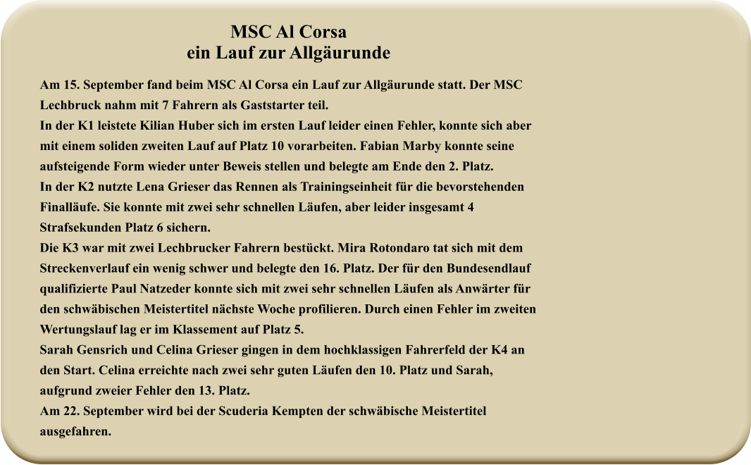 MSC Al Corsa ein Lauf zur Allgäurunde Am 15. September fand beim MSC Al Corsa ein Lauf zur Allgäurunde statt. Der MSC Lechbruck nahm mit 7 Fahrern als Gaststarter teil. In der K1 leistete Kilian Huber sich im ersten Lauf leider einen Fehler, konnte sich aber mit einem soliden zweiten Lauf auf Platz 10 vorarbeiten. Fabian Marby konnte seine aufsteigende Form wieder unter Beweis stellen und belegte am Ende den 2. Platz. In der K2 nutzte Lena Grieser das Rennen als Trainingseinheit für die bevorstehenden Finalläufe. Sie konnte mit zwei sehr schnellen Läufen, aber leider insgesamt 4 Strafsekunden Platz 6 sichern. Die K3 war mit zwei Lechbrucker Fahrern bestückt. Mira Rotondaro tat sich mit dem Streckenverlauf ein wenig schwer und belegte den 16. Platz. Der für den Bundesendlauf qualifizierte Paul Natzeder konnte sich mit zwei sehr schnellen Läufen als Anwärter für den schwäbischen Meistertitel nächste Woche profilieren. Durch einen Fehler im zweiten Wertungslauf lag er im Klassement auf Platz 5. Sarah Gensrich und Celina Grieser gingen in dem hochklassigen Fahrerfeld der K4 an den Start. Celina erreichte nach zwei sehr guten Läufen den 10. Platz und Sarah, aufgrund zweier Fehler den 13. Platz. Am 22. September wird bei der Scuderia Kempten der schwäbische Meistertitel ausgefahren.