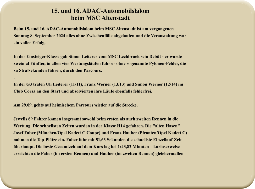 15. und 16. ADAC-Automobilslalombeim MSC Altenstadt Beim 15. und 16. ADAC-Automobilslalom beim MSC Altenstadt ist am vergangenen Sonntag 8. September 2024 alles ohne Zwischenfälle abgelaufen und die Veranstaltung war ein voller Erfolg.  In der Einsteiger-Klasse gab Simon Leiterer vom MSC Lechbruck sein Debüt - er wurde zweimal Fünfter, in allen vier Wertungsläufen fuhr er ohne sogenannte Pylonen-Fehler, die zu Strafsekunden führen, durch den Parcours. . In der G3 traten Uli Leiterer (11/11), Franz Werner (13/13) und Simon Werner (12/14) im Club Corsa an den Start und absolvierten ihre Läufe ebenfalls fehlerfrei.  Am 29.09. gehts auf heimischem Parcours wieder auf die Strecke.  Jeweils 69 Fahrer kamen insgesamt sowohl beim ersten als auch zweiten Rennen in die Wertung. Die schnellsten Zeiten wurden in der Klasse H14 gefahren. Die "alten Hasen" Josef Faber (München/Opel Kadett C Coupe) und Franz Hauber (Pfronten/Opel Kadett C) nahmen die Top-Plätze ein. Faber fuhr mit 51,63 Sekunden die schnellste Einzellauf-Zeit überhaupt. Die beste Gesamtzeit auf dem Kurs lag bei 1:43,82 Minuten – kurioserweise erreichten die Faber (im ersten Rennen) und Hauber (im zweiten Rennen) gleichermaßen