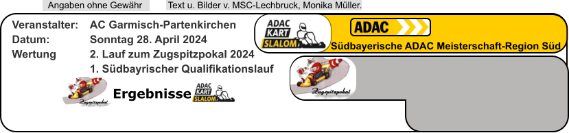 Ergebnisse  Text u. Bilder v. MSC-Lechbruck, Monika Müller.  Angaben ohne Gewähr Südbayerische ADAC Meisterschaft-Region Süd Veranstalter: 	AC Garmisch-Partenkirchen Datum: 		Sonntag 28. April 2024 Wertung 		2. Lauf zum Zugspitzpokal 2024 1. Südbayrischer Qualifikationslauf