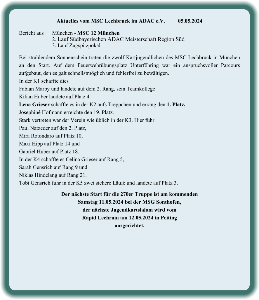 Aktuelles vom MSC Lechbruck im ADAC e.V.		05.05.2024   Bericht aus 	München - MSC 12 München 2. Lauf Südbayerischen ADAC Meisterschaft Region Süd 3. Lauf Zugspitzpokal  Bei strahlendem Sonnenschein traten die zwölf Kartjugendlichen des MSC Lechbruck in München an den Start. Auf dem Feuerwehrübungsplatz Unterföhring war ein anspruchsvoller Parcours aufgebaut, den es galt schnellstmöglich und fehlerfrei zu bewältigen. In der K1 schaffte dies  Fabian Marby und landete auf dem 2. Rang, sein Teamkollege  Kilian Huber landete auf Platz 4. Lena Grieser schaffte es in der K2 aufs Treppchen und errang den 1. Platz,  Josephiné Hofmann erreichte den 19. Platz. Stark vertreten war der Verein wie üblich in der K3. Hier fuhr  Paul Natzeder auf den 2. Platz,  Mira Rotondaro auf Platz 10,  Maxi Hipp auf Platz 14 und  Gabriel Huber auf Platz 18. In der K4 schaffte es Celina Grieser auf Rang 5,  Sarah Gensrich auf Rang 9 und  Niklas Hindelang auf Rang 21. Tobi Gensrich fuhr in der K5 zwei sichere Läufe und landete auf Platz 3.  Der nächste Start für die 270er Truppe ist am kommenden  Samstag 11.05.2024 bei der MSG Sonthofen,  der nächste Jugendkartslalom wird vom  Rapid Lechrain am 12.05.2024 in Peiting  ausgerichtet.