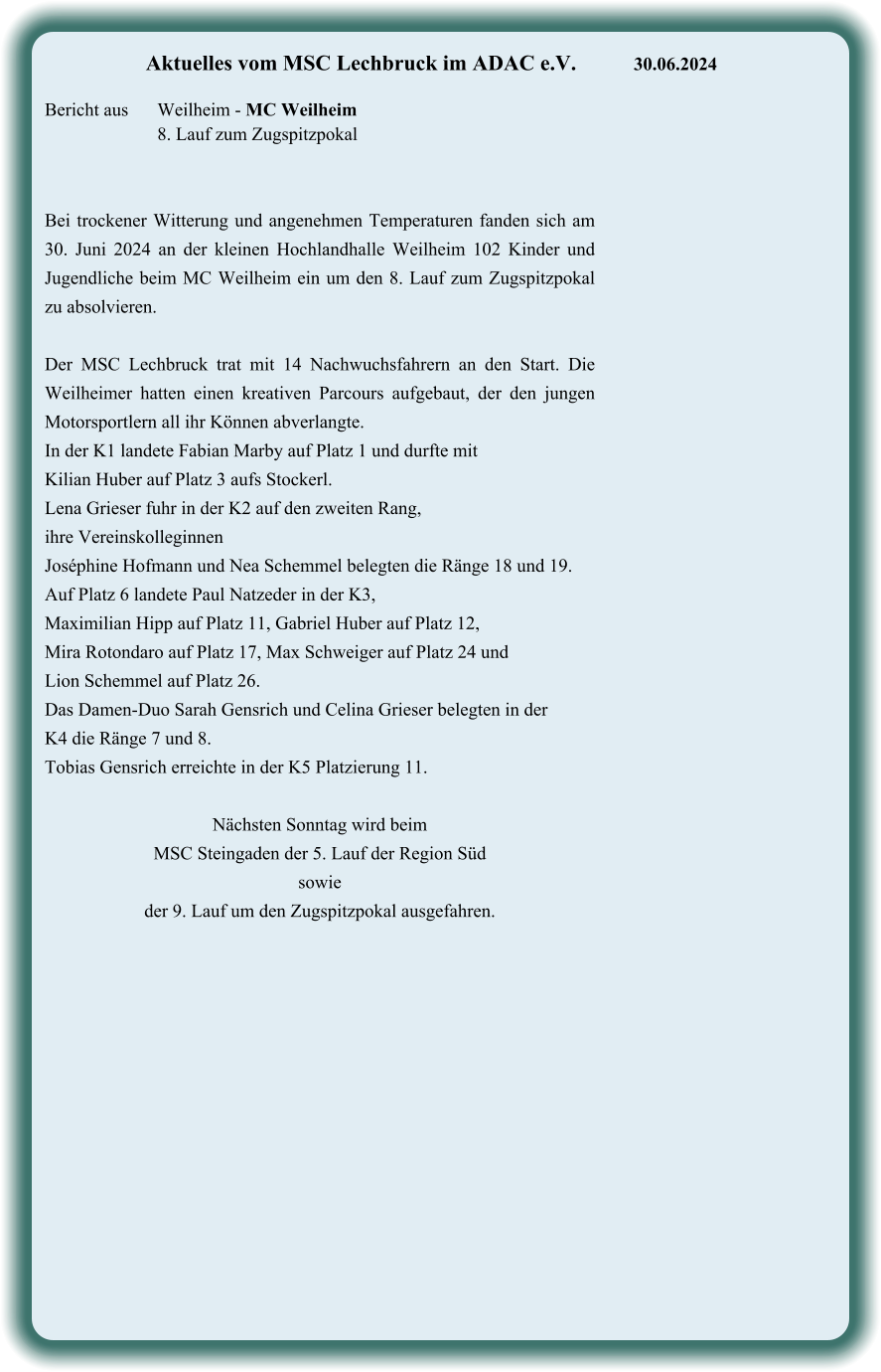 Bei trockener Witterung und angenehmen Temperaturen fanden sich am 30. Juni 2024 an der kleinen Hochlandhalle Weilheim 102 Kinder und Jugendliche beim MC Weilheim ein um den 8. Lauf zum Zugspitzpokal zu absolvieren.  Der MSC Lechbruck trat mit 14 Nachwuchsfahrern an den Start. Die Weilheimer hatten einen kreativen Parcours aufgebaut, der den jungen Motorsportlern all ihr Können abverlangte.  In der K1 landete Fabian Marby auf Platz 1 und durfte mit  Kilian Huber auf Platz 3 aufs Stockerl. Lena Grieser fuhr in der K2 auf den zweiten Rang,  ihre Vereinskolleginnen  Joséphine Hofmann und Nea Schemmel belegten die Ränge 18 und 19. Auf Platz 6 landete Paul Natzeder in der K3,  Maximilian Hipp auf Platz 11, Gabriel Huber auf Platz 12,  Mira Rotondaro auf Platz 17, Max Schweiger auf Platz 24 und  Lion Schemmel auf Platz 26.  Das Damen-Duo Sarah Gensrich und Celina Grieser belegten in der K4 die Ränge 7 und 8.  Tobias Gensrich erreichte in der K5 Platzierung 11.  Nächsten Sonntag wird beim  MSC Steingaden der 5. Lauf der Region Süd  sowie  der 9. Lauf um den Zugspitzpokal ausgefahren.   Aktuelles vom MSC Lechbruck im ADAC e.V.		30.06.2024   Bericht aus 	Weilheim - MC Weilheim 8. Lauf zum Zugspitzpokal