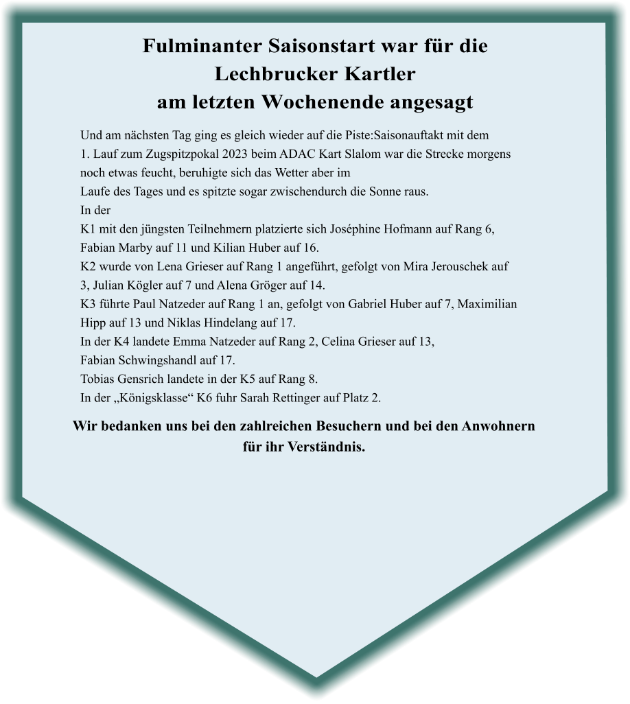 Wir bedanken uns bei den zahlreichen Besuchern und bei den Anwohnern für ihr Verständnis. Und am nächsten Tag ging es gleich wieder auf die Piste:Saisonauftakt mit dem 1. Lauf zum Zugspitzpokal 2023 beim ADAC Kart Slalom war die Strecke morgens noch etwas feucht, beruhigte sich das Wetter aber im Laufe des Tages und es spitzte sogar zwischendurch die Sonne raus. In der  K1 mit den jüngsten Teilnehmern platzierte sich Joséphine Hofmann auf Rang 6, Fabian Marby auf 11 und Kilian Huber auf 16. K2 wurde von Lena Grieser auf Rang 1 angeführt, gefolgt von Mira Jerouschek auf  3, Julian Kögler auf 7 und Alena Gröger auf 14. K3 führte Paul Natzeder auf Rang 1 an, gefolgt von Gabriel Huber auf 7, Maximilian  Hipp auf 13 und Niklas Hindelang auf 17. In der K4 landete Emma Natzeder auf Rang 2, Celina Grieser auf 13, Fabian Schwingshandl auf 17. Tobias Gensrich landete in der K5 auf Rang 8. In der „Königsklasse“ K6 fuhr Sarah Rettinger auf Platz 2.    Fulminanter Saisonstart war für die Lechbrucker Kartler am letzten Wochenende angesagt