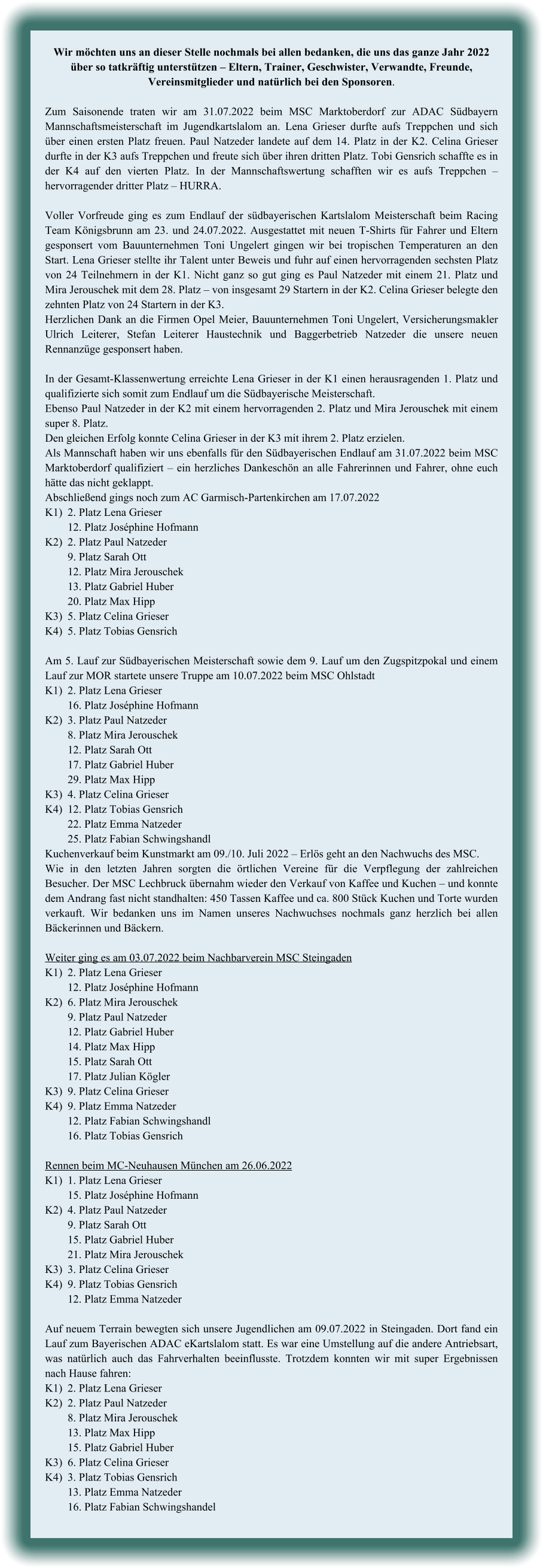 Wir möchten uns an dieser Stelle nochmals bei allen bedanken, die uns das ganze Jahr 2022 über so tatkräftig unterstützen – Eltern, Trainer, Geschwister, Verwandte, Freunde, Vereinsmitglieder und natürlich bei den Sponsoren.  Zum Saisonende traten wir am 31.07.2022 beim MSC Marktoberdorf zur ADAC Südbayern Mannschaftsmeisterschaft im Jugendkartslalom an. Lena Grieser durfte aufs Treppchen und sich über einen ersten Platz freuen. Paul Natzeder landete auf dem 14. Platz in der K2. Celina Grieser durfte in der K3 aufs Treppchen und freute sich über ihren dritten Platz. Tobi Gensrich schaffte es in der K4 auf den vierten Platz. In der Mannschaftswertung schafften wir es aufs Treppchen – hervorragender dritter Platz – HURRA.  Voller Vorfreude ging es zum Endlauf der südbayerischen Kartslalom Meisterschaft beim Racing Team Königsbrunn am 23. und 24.07.2022. Ausgestattet mit neuen T-Shirts für Fahrer und Eltern gesponsert vom Bauunternehmen Toni Ungelert gingen wir bei tropischen Temperaturen an den Start. Lena Grieser stellte ihr Talent unter Beweis und fuhr auf einen hervorragenden sechsten Platz von 24 Teilnehmern in der K1. Nicht ganz so gut ging es Paul Natzeder mit einem 21. Platz und Mira Jerouschek mit dem 28. Platz – von insgesamt 29 Startern in der K2. Celina Grieser belegte den zehnten Platz von 24 Startern in der K3.  Herzlichen Dank an die Firmen Opel Meier, Bauunternehmen Toni Ungelert, Versicherungsmakler Ulrich Leiterer, Stefan Leiterer Haustechnik und Baggerbetrieb Natzeder die unsere neuen Rennanzüge gesponsert haben.   In der Gesamt-Klassenwertung erreichte Lena Grieser in der K1 einen herausragenden 1. Platz und qualifizierte sich somit zum Endlauf um die Südbayerische Meisterschaft.  Ebenso Paul Natzeder in der K2 mit einem hervorragenden 2. Platz und Mira Jerouschek mit einem super 8. Platz. Den gleichen Erfolg konnte Celina Grieser in der K3 mit ihrem 2. Platz erzielen. Als Mannschaft haben wir uns ebenfalls für den Südbayerischen Endlauf am 31.07.2022 beim MSC Marktoberdorf qualifiziert – ein herzliches Dankeschön an alle Fahrerinnen und Fahrer, ohne euch hätte das nicht geklappt. Abschließend gings noch zum AC Garmisch-Partenkirchen am 17.07.2022 K1)	2. Platz Lena Grieser 	12. Platz Joséphine Hofmann K2)	2. Platz Paul Natzeder 	9. Platz Sarah Ott 	12. Platz Mira Jerouschek 	13. Platz Gabriel Huber 	20. Platz Max Hipp K3)	5. Platz Celina Grieser K4)	5. Platz Tobias Gensrich  Am 5. Lauf zur Südbayerischen Meisterschaft sowie dem 9. Lauf um den Zugspitzpokal und einem Lauf zur MOR startete unsere Truppe am 10.07.2022 beim MSC Ohlstadt K1)	2. Platz Lena Grieser 	16. Platz Joséphine Hofmann K2)	3. Platz Paul Natzeder 	8. Platz Mira Jerouschek 	12. Platz Sarah Ott 	17. Platz Gabriel Huber 	29. Platz Max Hipp K3)	4. Platz Celina Grieser K4)	12. Platz Tobias Gensrich 	22. Platz Emma Natzeder 	25. Platz Fabian Schwingshandl Kuchenverkauf beim Kunstmarkt am 09./10. Juli 2022 – Erlös geht an den Nachwuchs des MSC. Wie in den letzten Jahren sorgten die örtlichen Vereine für die Verpflegung der zahlreichen Besucher. Der MSC Lechbruck übernahm wieder den Verkauf von Kaffee und Kuchen – und konnte dem Andrang fast nicht standhalten: 450 Tassen Kaffee und ca. 800 Stück Kuchen und Torte wurden verkauft. Wir bedanken uns im Namen unseres Nachwuchses nochmals ganz herzlich bei allen Bäckerinnen und Bäckern.  Weiter ging es am 03.07.2022 beim Nachbarverein MSC Steingaden K1)	2. Platz Lena Grieser 	12. Platz Joséphine Hofmann K2)	6. Platz Mira Jerouschek  	9. Platz Paul Natzeder 	12. Platz Gabriel Huber 	14. Platz Max Hipp 	15. Platz Sarah Ott 	17. Platz Julian Kögler K3)	9. Platz Celina Grieser K4)	9. Platz Emma Natzeder 	12. Platz Fabian Schwingshandl 	16. Platz Tobias Gensrich  Rennen beim MC-Neuhausen München am 26.06.2022 K1)	1. Platz Lena Grieser 	15. Platz Joséphine Hofmann K2)	4. Platz Paul Natzeder 	9. Platz Sarah Ott 	15. Platz Gabriel Huber 	21. Platz Mira Jerouschek K3)	3. Platz Celina Grieser K4)	9. Platz Tobias Gensrich 	12. Platz Emma Natzeder  Auf neuem Terrain bewegten sich unsere Jugendlichen am 09.07.2022 in Steingaden. Dort fand ein Lauf zum Bayerischen ADAC eKartslalom statt. Es war eine Umstellung auf die andere Antriebsart, was natürlich auch das Fahrverhalten beeinflusste. Trotzdem konnten wir mit super Ergebnissen nach Hause fahren: K1)	2. Platz Lena Grieser K2)	2. Platz Paul Natzeder 	8. Platz Mira Jerouschek 	13. Platz Max Hipp 	15. Platz Gabriel Huber K3)	6. Platz Celina Grieser K4)	3. Platz Tobias Gensrich 	13. Platz Emma Natzeder 	16. Platz Fabian Schwingshandel