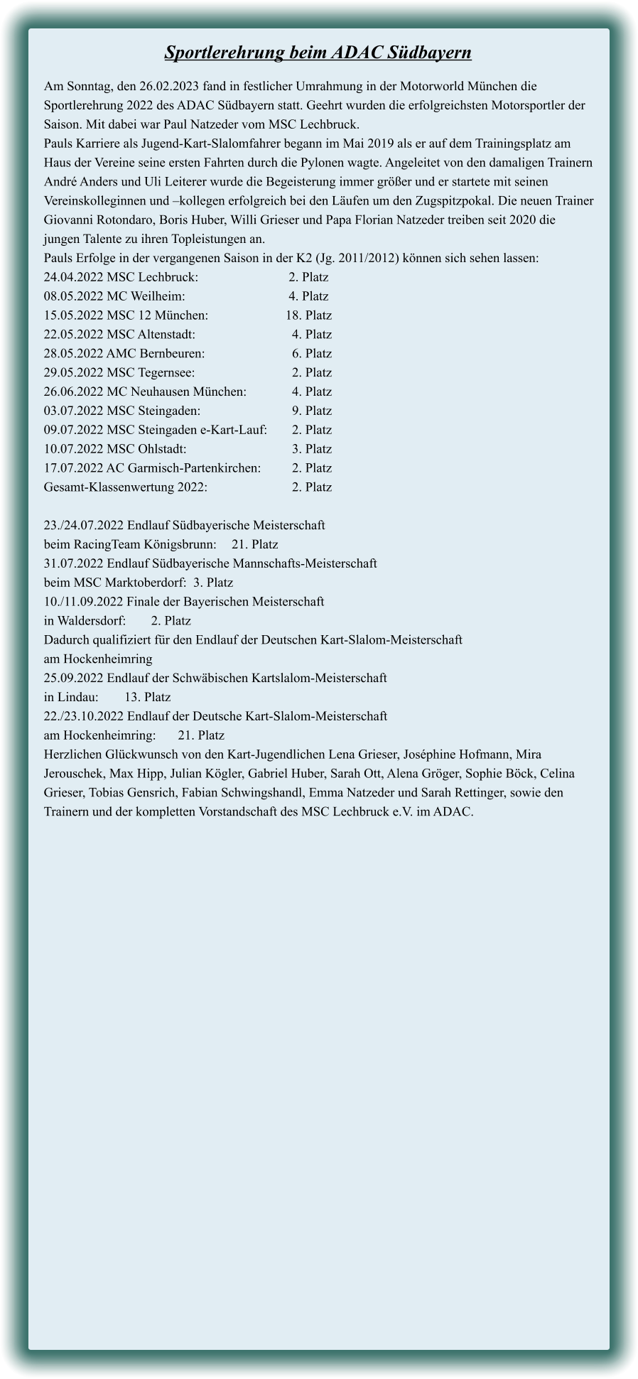 Am Sonntag, den 26.02.2023 fand in festlicher Umrahmung in der Motorworld München die Sportlerehrung 2022 des ADAC Südbayern statt. Geehrt wurden die erfolgreichsten Motorsportler der Saison. Mit dabei war Paul Natzeder vom MSC Lechbruck. Pauls Karriere als Jugend-Kart-Slalomfahrer begann im Mai 2019 als er auf dem Trainingsplatz am Haus der Vereine seine ersten Fahrten durch die Pylonen wagte. Angeleitet von den damaligen Trainern André Anders und Uli Leiterer wurde die Begeisterung immer größer und er startete mit seinen Vereinskolleginnen und –kollegen erfolgreich bei den Läufen um den Zugspitzpokal. Die neuen Trainer Giovanni Rotondaro, Boris Huber, Willi Grieser und Papa Florian Natzeder treiben seit 2020 die jungen Talente zu ihren Topleistungen an. Pauls Erfolge in der vergangenen Saison in der K2 (Jg. 2011/2012) können sich sehen lassen: 24.04.2022 MSC Lechbruck:				 2. Platz 08.05.2022 MC Weilheim:	 			 4. Platz 15.05.2022 MSC 12 München:			18. Platz 22.05.2022 MSC Altenstadt:	 			  4. Platz 28.05.2022 AMC Bernbeuren:			  6. Platz 29.05.2022 MSC Tegernsee:	 			  2. Platz 26.06.2022 MC Neuhausen München:	  	  4. Platz 03.07.2022 MSC Steingaden:				  9. Platz 09.07.2022 MSC Steingaden e-Kart-Lauf:	  2. Platz 10.07.2022 MSC Ohlstadt:	 			  3. Platz 17.07.2022 AC Garmisch-Partenkirchen:	  2. Platz Gesamt-Klassenwertung 2022:			  2. Platz  23./24.07.2022 Endlauf Südbayerische Meisterschaft  beim RacingTeam Königsbrunn:	21. Platz 31.07.2022 Endlauf Südbayerische Mannschafts-Meisterschaft  beim MSC Marktoberdorf:  3. Platz 10./11.09.2022 Finale der Bayerischen Meisterschaft  in Waldersdorf:	2. Platz Dadurch qualifiziert für den Endlauf der Deutschen Kart-Slalom-Meisterschaft  am Hockenheimring 25.09.2022 Endlauf der Schwäbischen Kartslalom-Meisterschaft  in Lindau:	13. Platz 22./23.10.2022 Endlauf der Deutsche Kart-Slalom-Meisterschaft  am Hockenheimring:	21. Platz Herzlichen Glückwunsch von den Kart-Jugendlichen Lena Grieser, Joséphine Hofmann, Mira Jerouschek, Max Hipp, Julian Kögler, Gabriel Huber, Sarah Ott, Alena Gröger, Sophie Böck, Celina Grieser, Tobias Gensrich, Fabian Schwingshandl, Emma Natzeder und Sarah Rettinger, sowie den Trainern und der kompletten Vorstandschaft des MSC Lechbruck e.V. im ADAC.  Sportlerehrung beim ADAC Südbayern