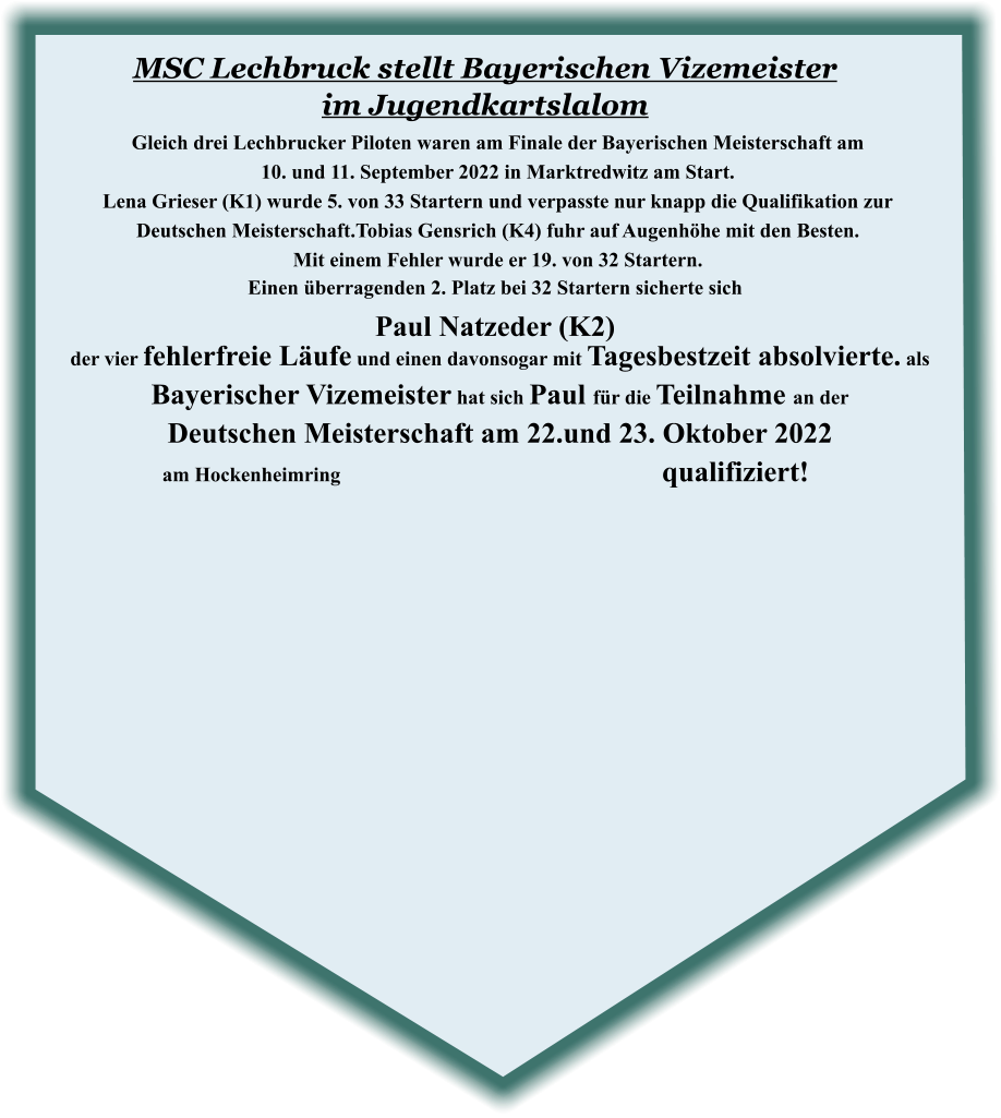 der vier fehlerfreie Läufe und einen davonsogar mit Tagesbestzeit absolvierte. als Bayerischer Vizemeister hat sich Paul für die Teilnahme an der  Deutschen Meisterschaft am 22.und 23. Oktober 2022 am Hockenheimring								 qualifiziert!   Einen überragenden 2. Platz bei 32 Startern sicherte sich Paul Natzeder (K2) Gleich drei Lechbrucker Piloten waren am Finale der Bayerischen Meisterschaft am  10. und 11. September 2022 in Marktredwitz am Start.  Lena Grieser (K1) wurde 5. von 33 Startern und verpasste nur knapp die Qualifikation zur  Deutschen Meisterschaft.Tobias Gensrich (K4) fuhr auf Augenhöhe mit den Besten.   Mit einem Fehler wurde er 19. von 32 Startern.  MSC Lechbruck stellt Bayerischen Vizemeister im Jugendkartslalom