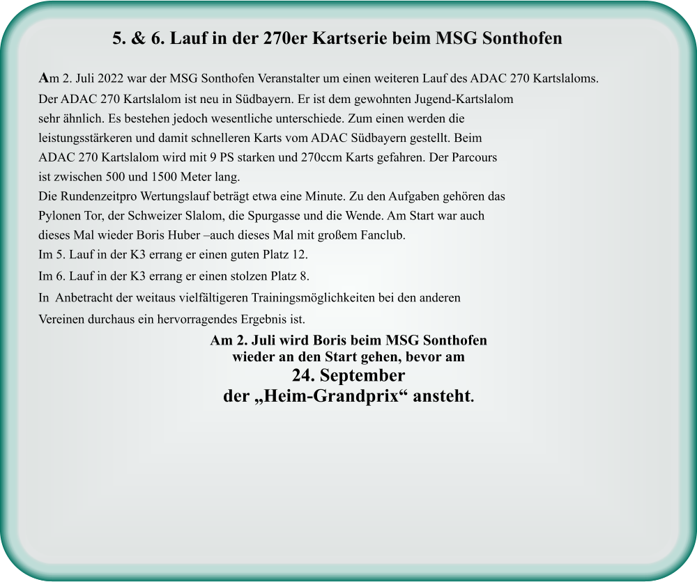 Am 2. Juli wird Boris beim MSG Sonthofenwieder an den Start gehen, bevor am  24. September der „Heim-Grandprix“ ansteht.  Am 2. Juli 2022 war der MSG Sonthofen Veranstalter um einen weiteren Lauf des ADAC 270 Kartslaloms. Der ADAC 270 Kartslalom ist neu in Südbayern. Er ist dem gewohnten Jugend-Kartslalom sehr ähnlich. Es bestehen jedoch wesentliche unterschiede. Zum einen werden die leistungsstärkeren und damit schnelleren Karts vom ADAC Südbayern gestellt. Beim ADAC 270 Kartslalom wird mit 9 PS starken und 270ccm Karts gefahren. Der Parcours ist zwischen 500 und 1500 Meter lang. Die Rundenzeitpro Wertungslauf beträgt etwa eine Minute. Zu den Aufgaben gehören das Pylonen Tor, der Schweizer Slalom, die Spurgasse und die Wende. Am Start war auch dieses Mal wieder Boris Huber –auch dieses Mal mit großem Fanclub. Im 5. Lauf in der K3 errang er einen guten Platz 12.  Im 6. Lauf in der K3 errang er einen stolzen Platz 8. In  Anbetracht der weitaus vielfältigeren Trainingsmöglichkeiten bei den anderen Vereinen durchaus ein hervorragendes Ergebnis ist.    5. & 6. Lauf in der 270er Kartserie beim MSG Sonthofen