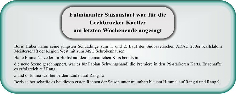 Boris Huber nahm seine jüngsten Schützlinge zum 1. und 2. Lauf der Südbayerischen ADAC 270er Kartslalom Meisterschaft der Region West mit zum MSC Schrobenhausen: Hatte Emma Natzeder im Herbst auf dem heimatlichen Kurs bereits in die neue Szene geschnuppert, war es für Fabian Schwingshandl die Premiere in den PS-stärkeren Karts. Er schaffte es erfolgreich auf Rang 5 und 6, Emma war bei beiden Läufen auf Rang 15. Boris selber schaffte es bei diesen ersten Rennen der Saison unter traumhaft blauem Himmel auf Rang 6 und Rang 9. Fulminanter Saisonstart war für die Lechbrucker Kartler am letzten Wochenende angesagt