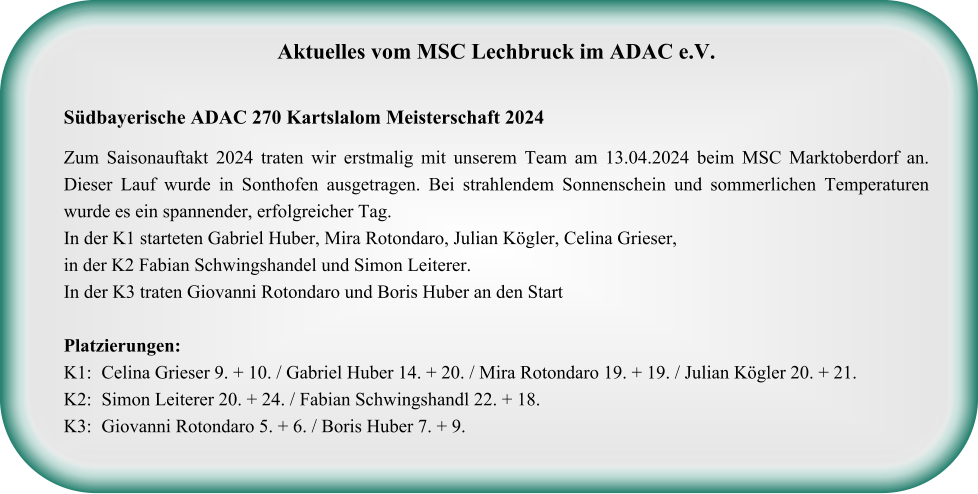 Aktuelles vom MSC Lechbruck im ADAC e.V.   Südbayerische ADAC 270 Kartslalom Meisterschaft 2024  Zum Saisonauftakt 2024 traten wir erstmalig mit unserem Team am 13.04.2024 beim MSC Marktoberdorf an. Dieser Lauf wurde in Sonthofen ausgetragen. Bei strahlendem Sonnenschein und sommerlichen Temperaturen wurde es ein spannender, erfolgreicher Tag. In der K1 starteten Gabriel Huber, Mira Rotondaro, Julian Kögler, Celina Grieser, in der K2 Fabian Schwingshandel und Simon Leiterer.  In der K3 traten Giovanni Rotondaro und Boris Huber an den StartPlatzierungen: K1: 	Celina Grieser 9. + 10. / Gabriel Huber 14. + 20. / Mira Rotondaro 19. + 19. / Julian Kögler 20. + 21. K2:	Simon Leiterer 20. + 24. / Fabian Schwingshandl 22. + 18. K3:	Giovanni Rotondaro 5. + 6. / Boris Huber 7. + 9.