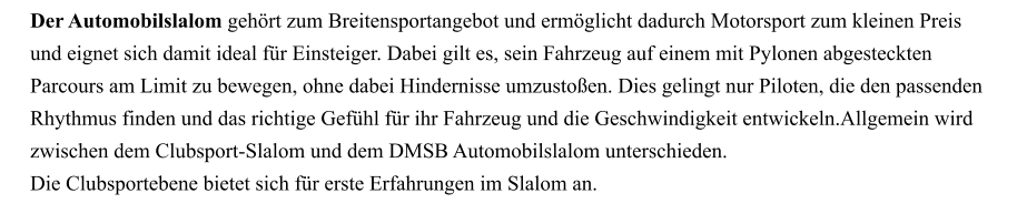 Der Automobilslalom gehört zum Breitensportangebot und ermöglicht dadurch Motorsport zum kleinen Preis und eignet sich damit ideal für Einsteiger. Dabei gilt es, sein Fahrzeug auf einem mit Pylonen abgesteckten Parcours am Limit zu bewegen, ohne dabei Hindernisse umzustoßen. Dies gelingt nur Piloten, die den passenden Rhythmus finden und das richtige Gefühl für ihr Fahrzeug und die Geschwindigkeit entwickeln.Allgemein wird zwischen dem Clubsport-Slalom und dem DMSB Automobilslalom unterschieden. Die Clubsportebene bietet sich für erste Erfahrungen im Slalom an.