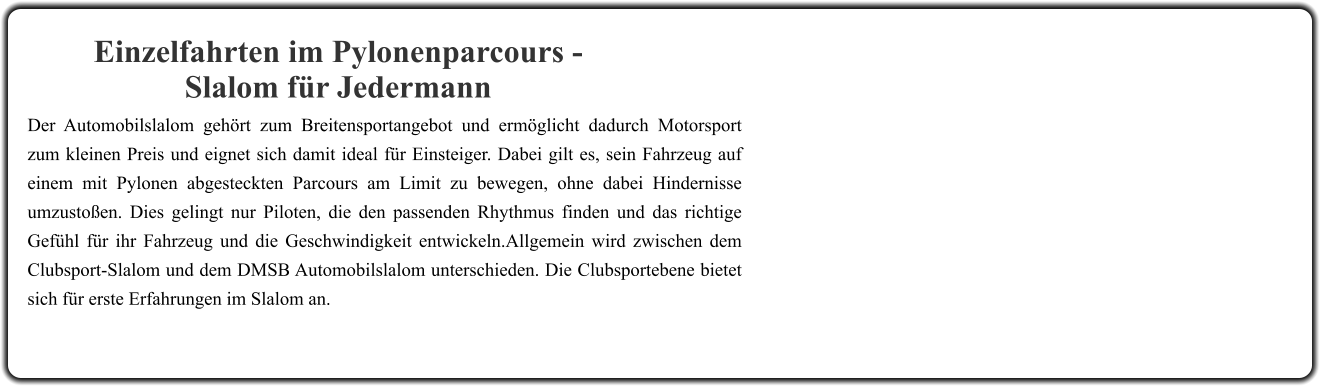 Der Automobilslalom gehört zum Breitensportangebot und ermöglicht dadurch Motorsport zum kleinen Preis und eignet sich damit ideal für Einsteiger. Dabei gilt es, sein Fahrzeug auf einem mit Pylonen abgesteckten Parcours am Limit zu bewegen, ohne dabei Hindernisse umzustoßen. Dies gelingt nur Piloten, die den passenden Rhythmus finden und das richtige Gefühl für ihr Fahrzeug und die Geschwindigkeit entwickeln.Allgemein wird zwischen dem Clubsport-Slalom und dem DMSB Automobilslalom unterschieden. Die Clubsportebene bietet sich für erste Erfahrungen im Slalom an. Einzelfahrten im Pylonenparcours - Slalom für Jedermann