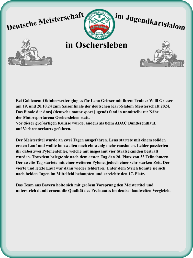 Bei Goldenem-Oktoberwetter ging es für Lena Grieser mit ihrem Trainer Willi Grieser  am 19. und 20.10.24 zum Saisonfinale der deutschen Kart-Slalom Meisterschaft 2024.  Das Finale der dmsj (deutsche motor sport jugend) fand in unmittelbarer Nähe  der Motorsportarena Oschersleben statt. Vor dieser großartigen Kulisse wurde, anders als beim ADAC Bundesendlauf, auf Verbrennerkarts gefahren.  Der Meistertitel wurde an zwei Tagen ausgefahren. Lena startete mit einem soliden ersten Lauf und wollte im zweiten noch ein wenig mehr rausholen. Leider passierten  ihr dabei zwei Pylonenfehler, welche mit insgesamt vier Strafsekunden bestraft  wurden. Trotzdem belegte sie nach dem ersten Tag den 20. Platz von 33 Teilnehmern.  Der zweite Tag startete mit einer weiteren Pylone, jedoch einer sehr starken Zeit. Der  vierte und letzte Lauf war dann wieder fehlerfrei. Unter dem Strich konnte sie sich  nach beiden Tagen im Mittelfeld behaupten und erreichte den 17. Platz.  Das Team aus Bayern holte sich mit großem Vorsprung den Meistertitel und  unterstrich damit erneut die Qualität des Freistaates im deutschlandweiten Vergleich.   Deutsche Meisterschaft  im Jugendkartslalom  in Oschersleben