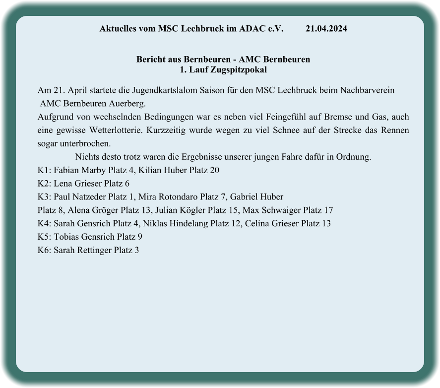 Aktuelles vom MSC Lechbruck im ADAC e.V.		21.04.2024    Bericht aus Bernbeuren - AMC Bernbeuren 1. Lauf Zugspitzpokal  Am 21. April startete die Jugendkartslalom Saison für den MSC Lechbruck beim Nachbarverein  AMC Bernbeuren Auerberg. Aufgrund von wechselnden Bedingungen war es neben viel Feingefühl auf Bremse und Gas, auch eine gewisse Wetterlotterie. Kurzzeitig wurde wegen zu viel Schnee auf der Strecke das Rennen sogar unterbrochen. Nichts desto trotz waren die Ergebnisse unserer jungen Fahre dafür in Ordnung.  K1: Fabian Marby Platz 4, Kilian Huber Platz 20 K2: Lena Grieser Platz 6 K3: Paul Natzeder Platz 1, Mira Rotondaro Platz 7, Gabriel Huber  Platz 8, Alena Gröger Platz 13, Julian Kögler Platz 15, Max Schwaiger Platz 17 K4: Sarah Gensrich Platz 4, Niklas Hindelang Platz 12, Celina Grieser Platz 13 K5: Tobias Gensrich Platz 9 K6: Sarah Rettinger Platz 3