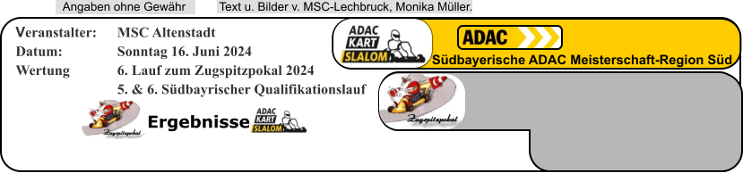 Ergebnisse  Text u. Bilder v. MSC-Lechbruck, Monika Müller.  Angaben ohne Gewähr Südbayerische ADAC Meisterschaft-Region Süd Veranstalter: 	MSC Altenstadt Datum: 		Sonntag 16. Juni 2024 Wertung 		6. Lauf zum Zugspitzpokal 2024 5. & 6. Südbayrischer Qualifikationslauf