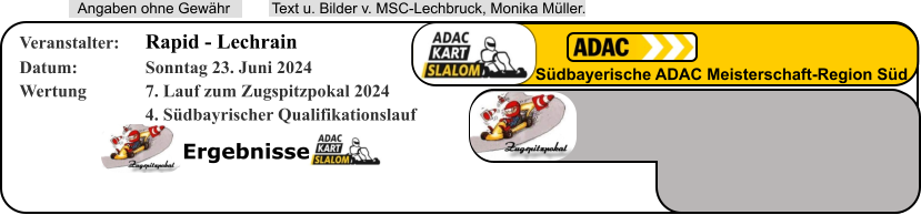 Ergebnisse  Text u. Bilder v. MSC-Lechbruck, Monika Müller.  Angaben ohne Gewähr Südbayerische ADAC Meisterschaft-Region Süd Veranstalter: 	Rapid - Lechrain Datum: 		Sonntag 23. Juni 2024 Wertung 		7. Lauf zum Zugspitzpokal 2024 4. Südbayrischer Qualifikationslauf